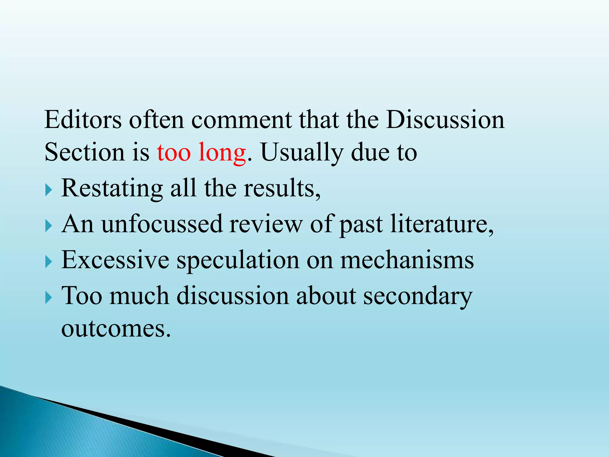 Editors often comment that the Discussion
Section is too long. Usually due to
 Restating all the results,
 An unfocussed review of past literature,
 Excessive speculation on mechanisms
 Too much discussion about secondary
outcomes.
 