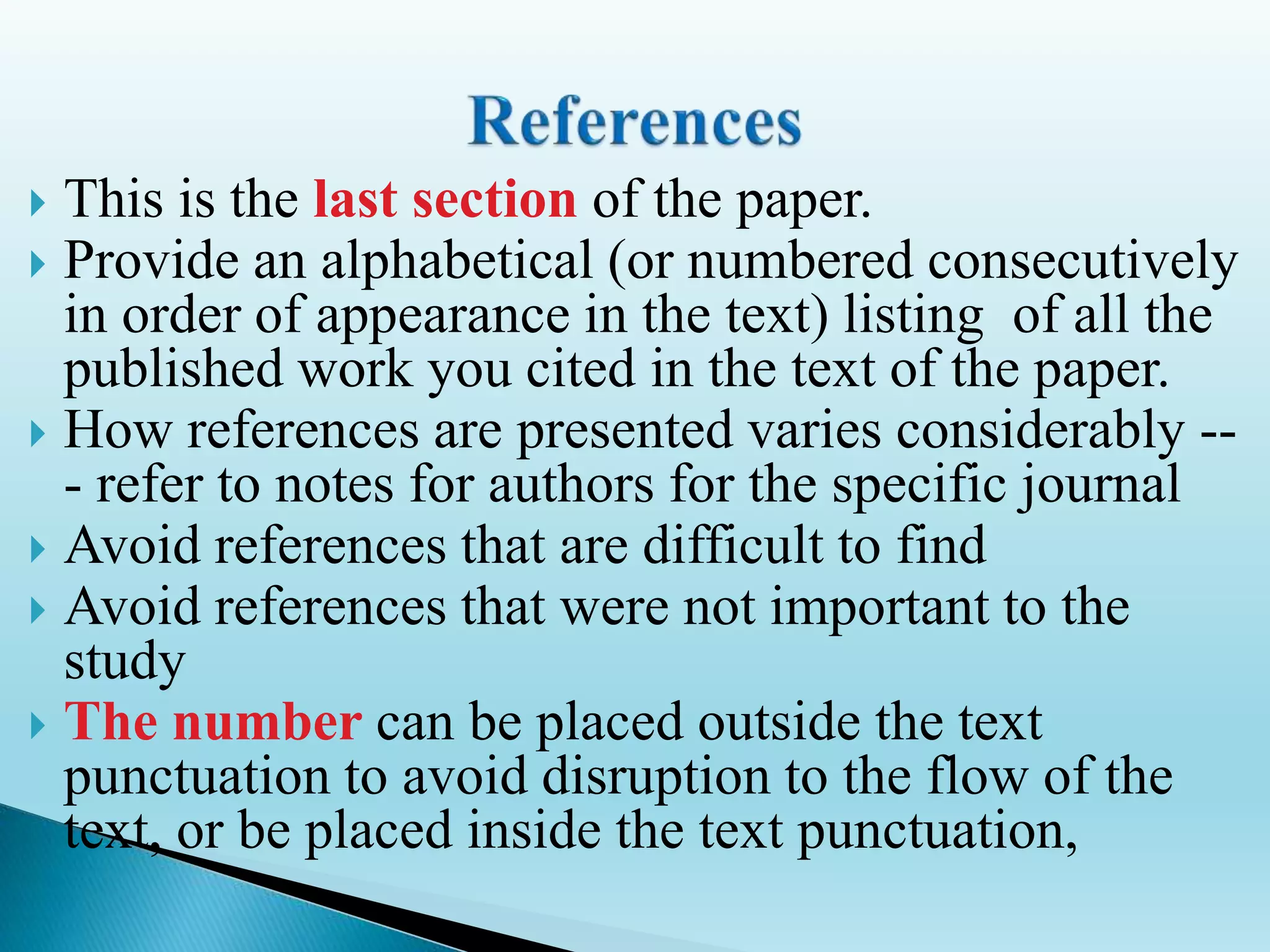  This is the last section of the paper.
 Provide an alphabetical (or numbered consecutively
in order of appearance in the text) listing of all the
published work you cited in the text of the paper.
 How references are presented varies considerably --
- refer to notes for authors for the specific journal
 Avoid references that are difficult to find
 Avoid references that were not important to the
study
 The number can be placed outside the text
punctuation to avoid disruption to the flow of the
text, or be placed inside the text punctuation,
 