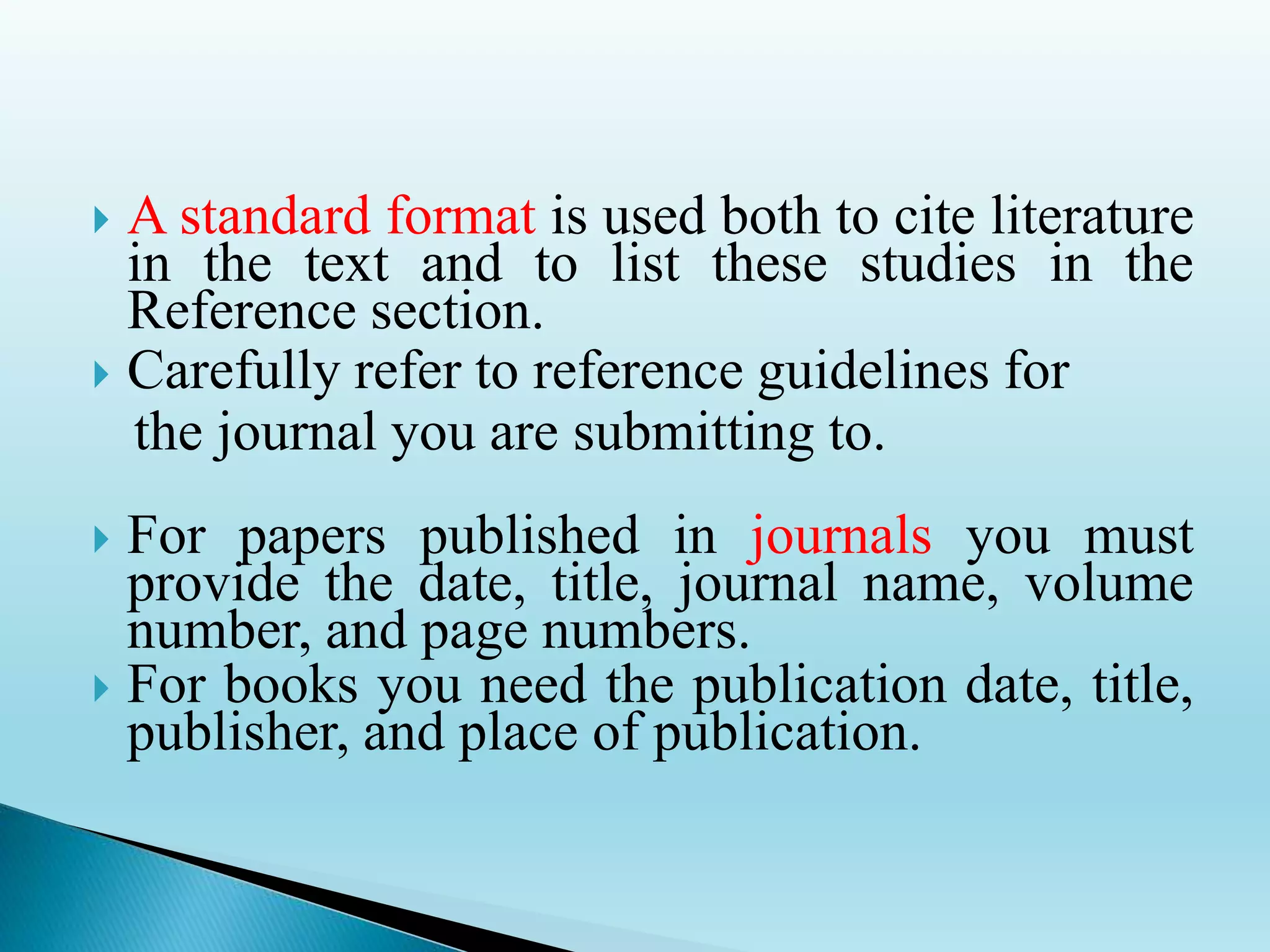  A standard format is used both to cite literature
in the text and to list these studies in the
Reference section.
 Carefully refer to reference guidelines for
the journal you are submitting to.
 For papers published in journals you must
provide the date, title, journal name, volume
number, and page numbers.
 For books you need the publication date, title,
publisher, and place of publication.
 