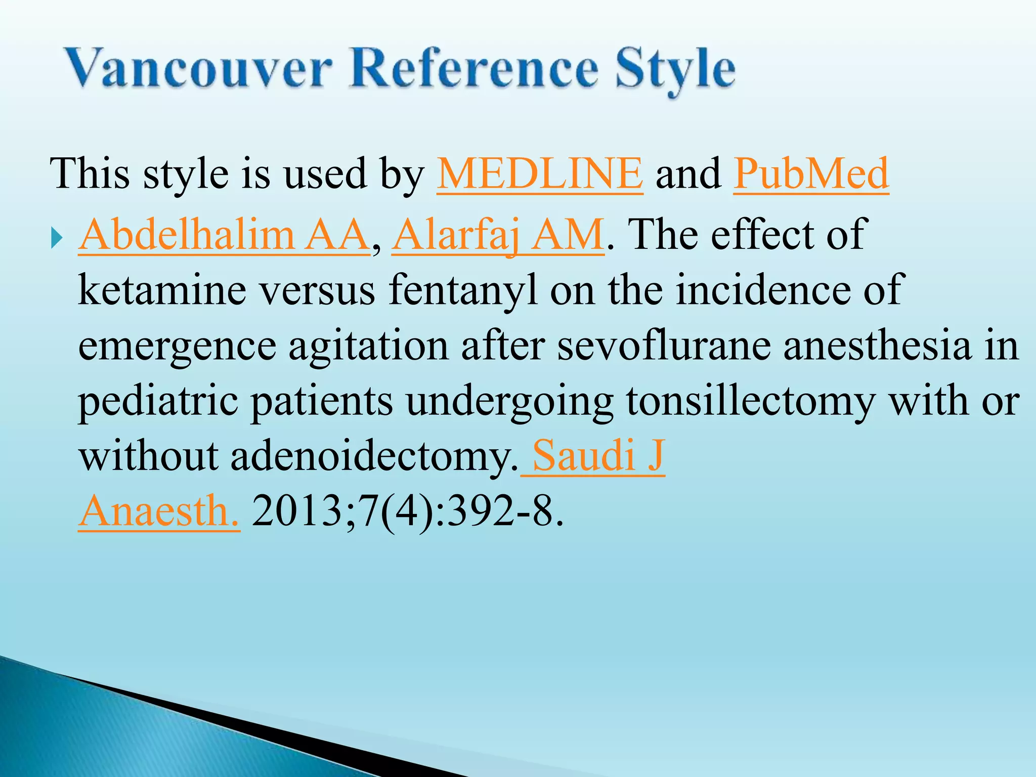 This style is used by MEDLINE and PubMed
 Abdelhalim AA, Alarfaj AM. The effect of
ketamine versus fentanyl on the incidence of
emergence agitation after sevoflurane anesthesia in
pediatric patients undergoing tonsillectomy with or
without adenoidectomy. Saudi J
Anaesth. 2013;7(4):392-8.
 