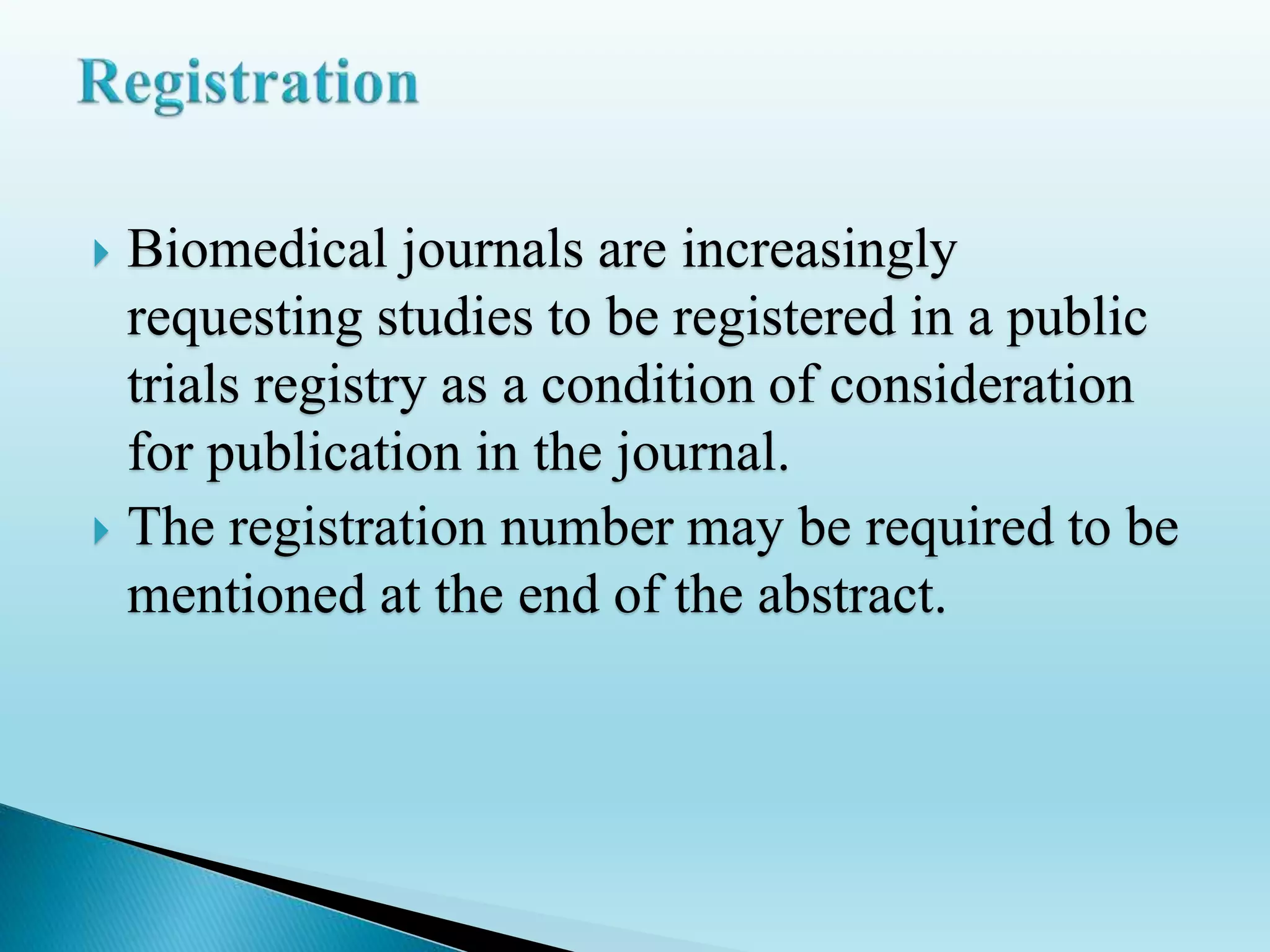  Biomedical journals are increasingly
requesting studies to be registered in a public
trials registry as a condition of consideration
for publication in the journal.
 The registration number may be required to be
mentioned at the end of the abstract.
 