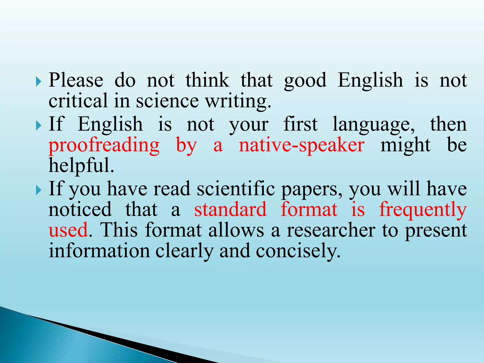  Please do not think that good English is not
critical in science writing.
 If English is not your first language, then
proofreading by a native-speaker might be
helpful.
 If you have read scientific papers, you will have
noticed that a standard format is frequently
used. This format allows a researcher to present
information clearly and concisely.
 