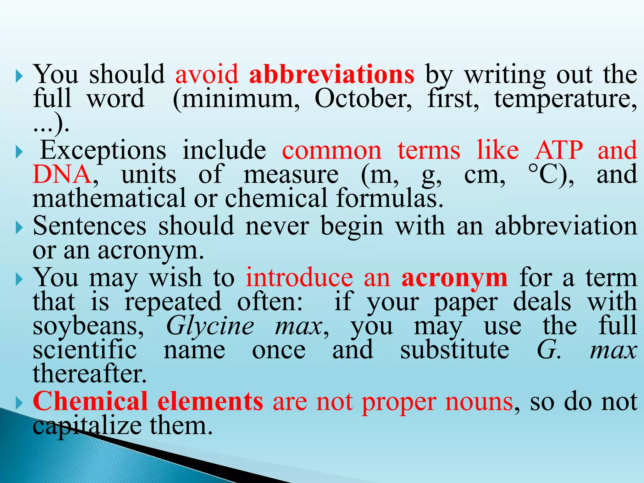  You should avoid abbreviations by writing out the
full word (minimum, October, first, temperature,
...).
 Exceptions include common terms like ATP and
DNA, units of measure (m, g, cm, °C), and
mathematical or chemical formulas.
 Sentences should never begin with an abbreviation
or an acronym.
 You may wish to introduce an acronym for a term
that is repeated often: if your paper deals with
soybeans, Glycine max, you may use the full
scientific name once and substitute G. max
thereafter.
 Chemical elements are not proper nouns, so do not
capitalize them.
 