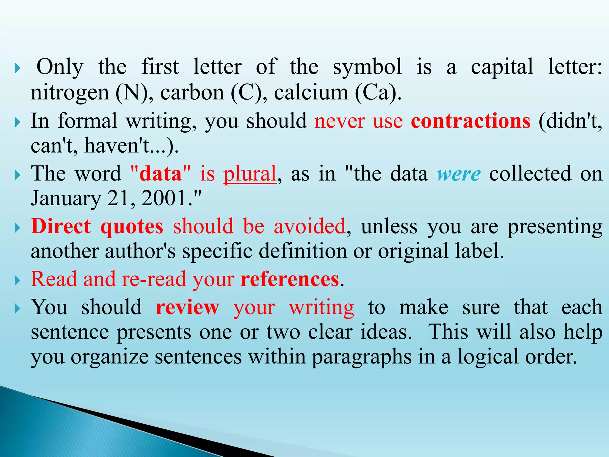  Only the first letter of the symbol is a capital letter:
nitrogen (N), carbon (C), calcium (Ca).
 In formal writing, you should never use contractions (didn't,
can't, haven't...).
 The word "data" is plural, as in "the data were collected on
January 21, 2001."
 Direct quotes should be avoided, unless you are presenting
another author's specific definition or original label.
 Read and re-read your references.
 You should review your writing to make sure that each
sentence presents one or two clear ideas. This will also help
you organize sentences within paragraphs in a logical order.
 