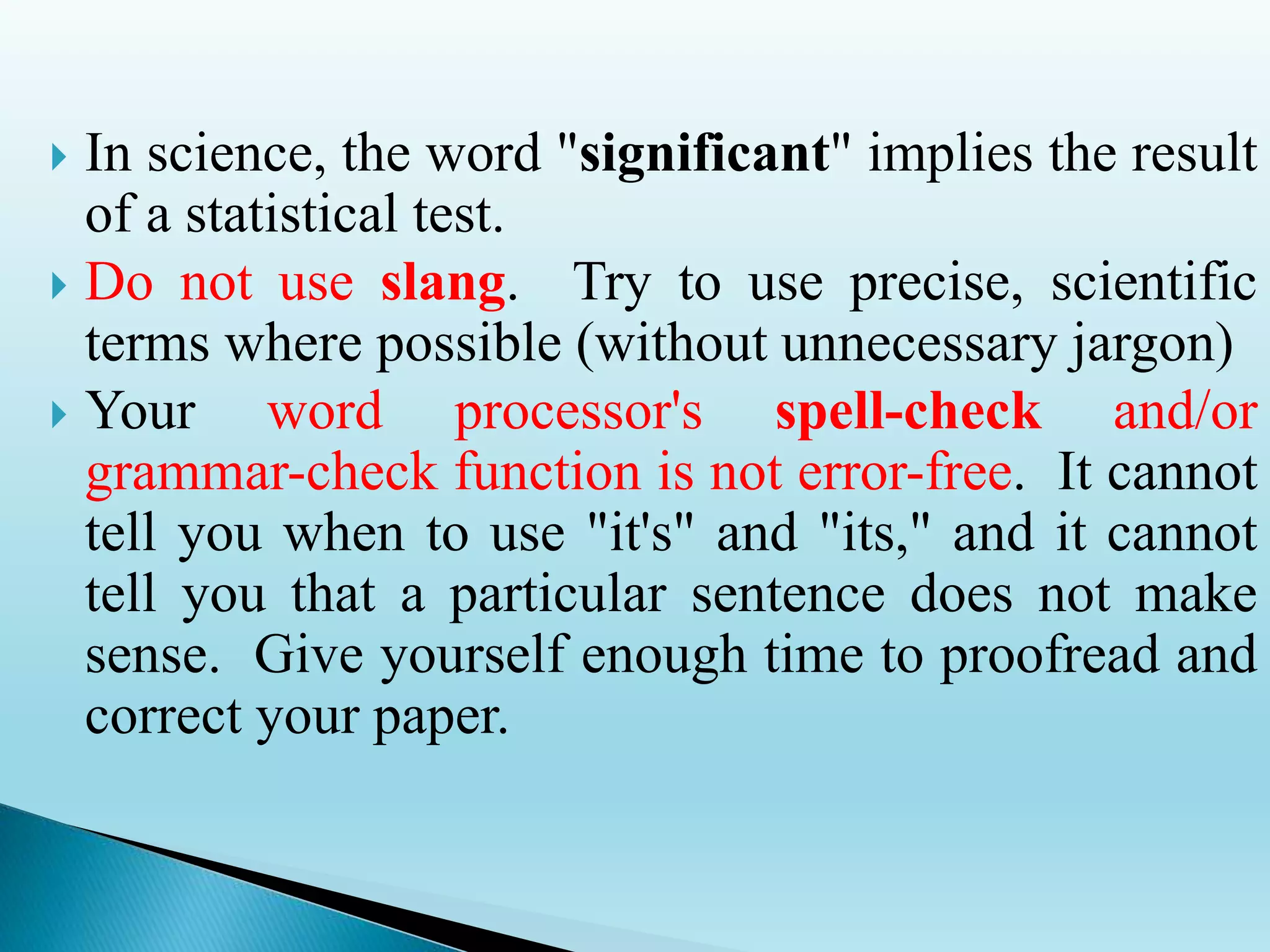  In science, the word "significant" implies the result
of a statistical test.
 Do not use slang. Try to use precise, scientific
terms where possible (without unnecessary jargon)
 Your word processor's spell-check and/or
grammar-check function is not error-free. It cannot
tell you when to use "it's" and "its," and it cannot
tell you that a particular sentence does not make
sense. Give yourself enough time to proofread and
correct your paper.
 