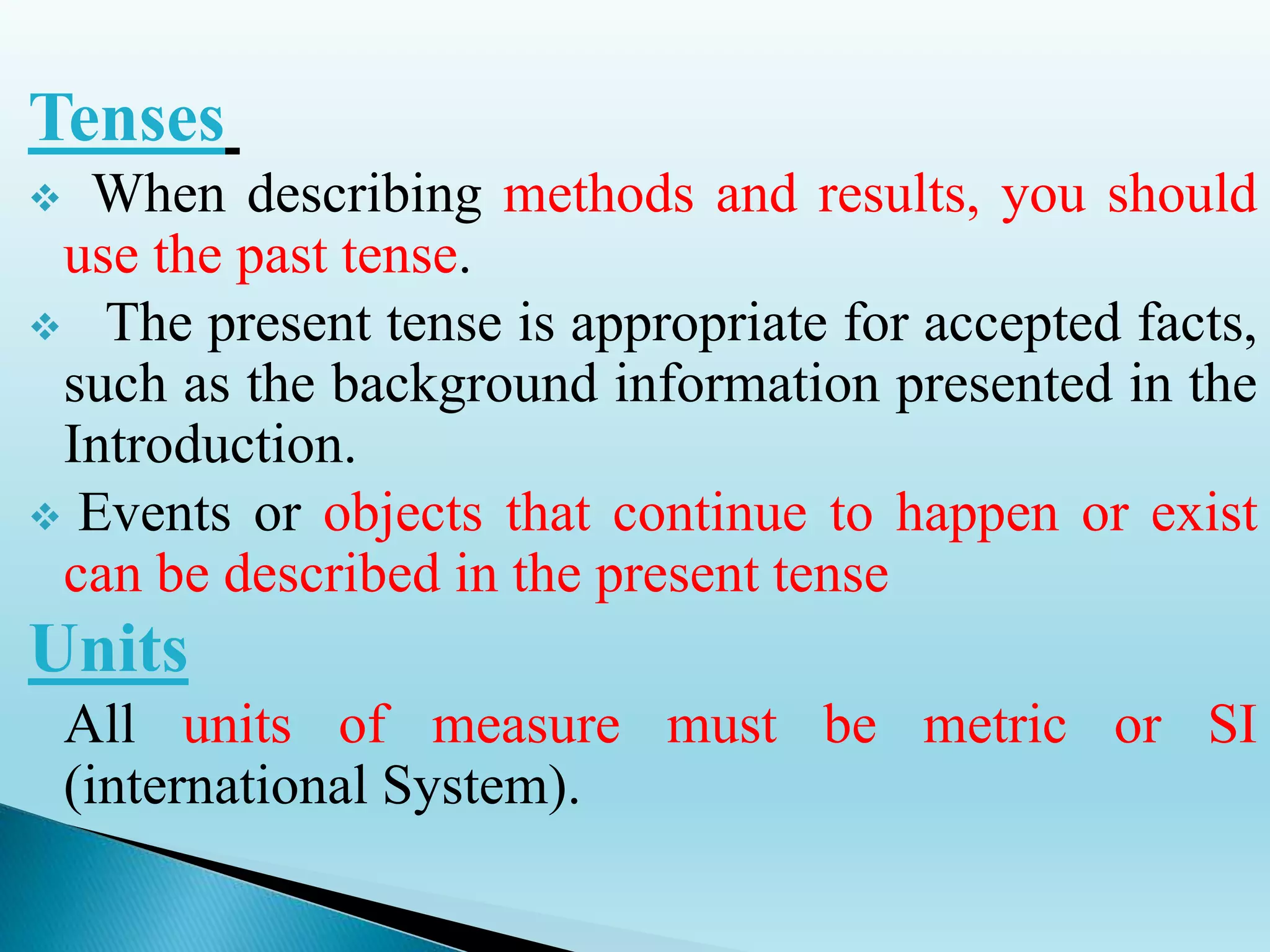 Tenses
 When describing methods and results, you should
use the past tense.
 The present tense is appropriate for accepted facts,
such as the background information presented in the
Introduction.
 Events or objects that continue to happen or exist
can be described in the present tense
Units
All units of measure must be metric or SI
(international System).
 