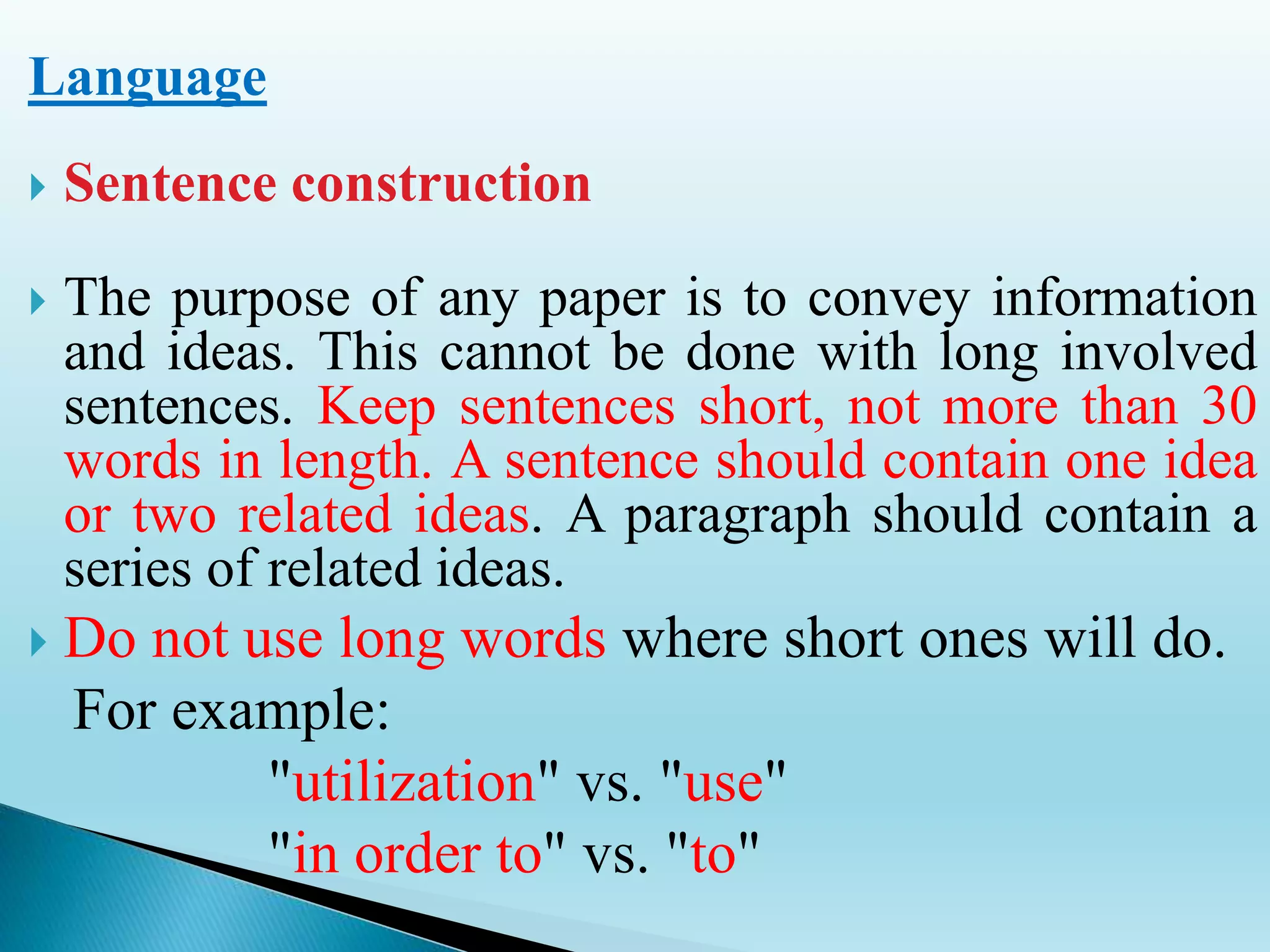 Language
 Sentence construction
 The purpose of any paper is to convey information
and ideas. This cannot be done with long involved
sentences. Keep sentences short, not more than 30
words in length. A sentence should contain one idea
or two related ideas. A paragraph should contain a
series of related ideas.
 Do not use long words where short ones will do.
For example:
"utilization" vs. "use"
"in order to" vs. "to"
 