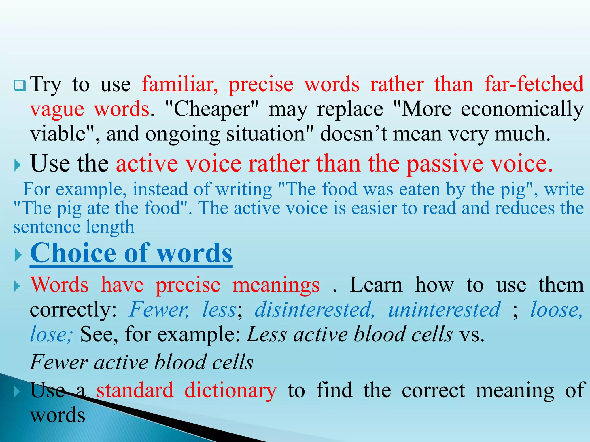  Try to use familiar, precise words rather than far-fetched
vague words. "Cheaper" may replace "More economically
viable", and ongoing situation" doesn’t mean very much.
 Use the active voice rather than the passive voice.
For example, instead of writing "The food was eaten by the pig", write
"The pig ate the food". The active voice is easier to read and reduces the
sentence length
 Choice of words
 Words have precise meanings . Learn how to use them
correctly: Fewer, less; disinterested, uninterested ; loose,
lose; See, for example: Less active blood cells vs.
Fewer active blood cells
 Use a standard dictionary to find the correct meaning of
words
 