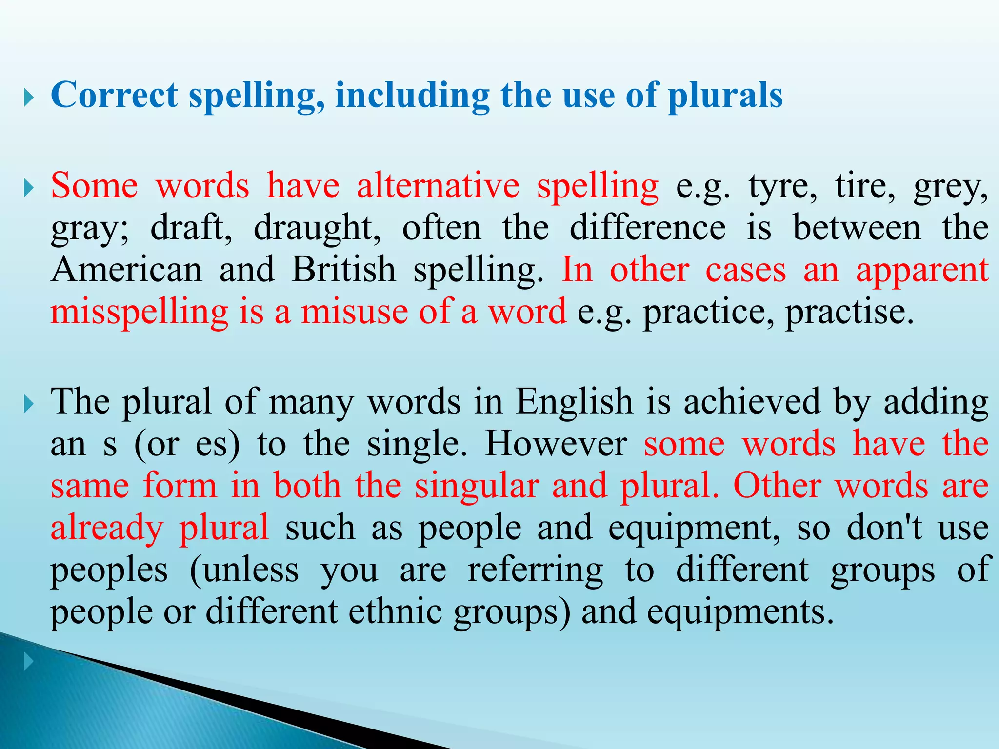  Correct spelling, including the use of plurals
 Some words have alternative spelling e.g. tyre, tire, grey,
gray; draft, draught, often the difference is between the
American and British spelling. In other cases an apparent
misspelling is a misuse of a word e.g. practice, practise.
 The plural of many words in English is achieved by adding
an s (or es) to the single. However some words have the
same form in both the singular and plural. Other words are
already plural such as people and equipment, so don't use
peoples (unless you are referring to different groups of
people or different ethnic groups) and equipments.

 
