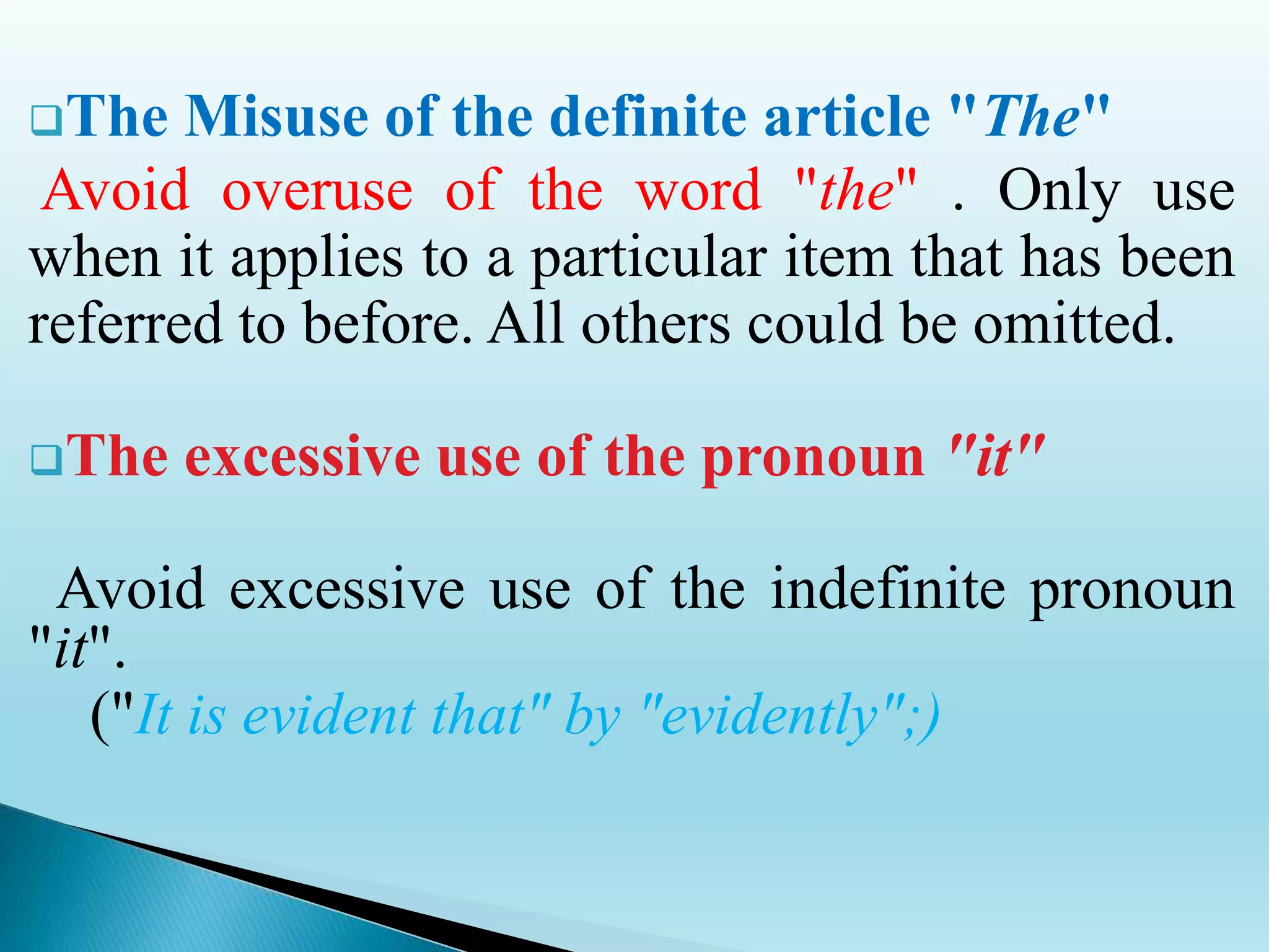 The Misuse of the definite article "The"
Avoid overuse of the word "the" . Only use
when it applies to a particular item that has been
referred to before. All others could be omitted.
The excessive use of the pronoun "it"
Avoid excessive use of the indefinite pronoun
"it".
("It is evident that" by "evidently";)
 