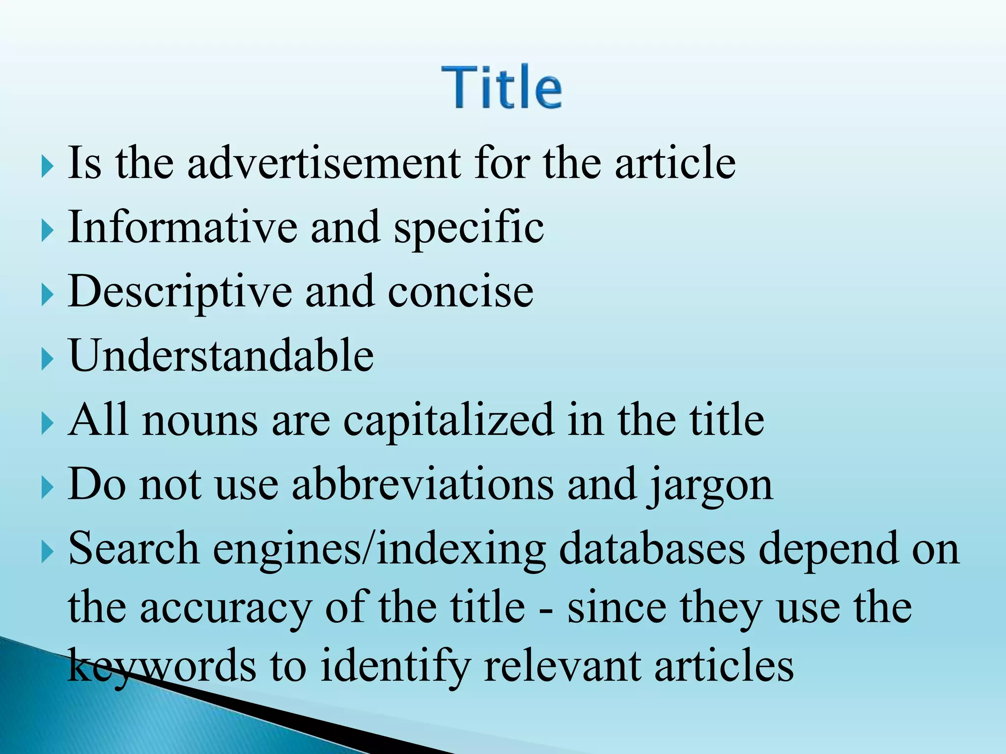  Is the advertisement for the article
 Informative and specific
 Descriptive and concise
 Understandable
 All nouns are capitalized in the title
 Do not use abbreviations and jargon
 Search engines/indexing databases depend on
the accuracy of the title - since they use the
keywords to identify relevant articles
 