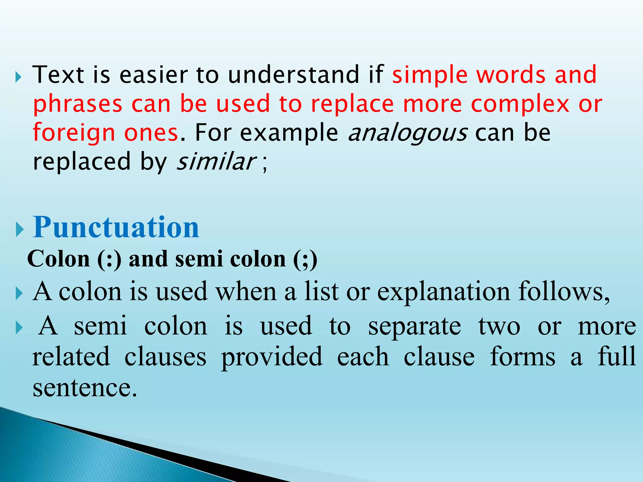  Text is easier to understand if simple words and
phrases can be used to replace more complex or
foreign ones. For example analogous can be
replaced by similar ;
 Punctuation
Colon (:) and semi colon (;)
 A colon is used when a list or explanation follows,
 A semi colon is used to separate two or more
related clauses provided each clause forms a full
sentence.
 