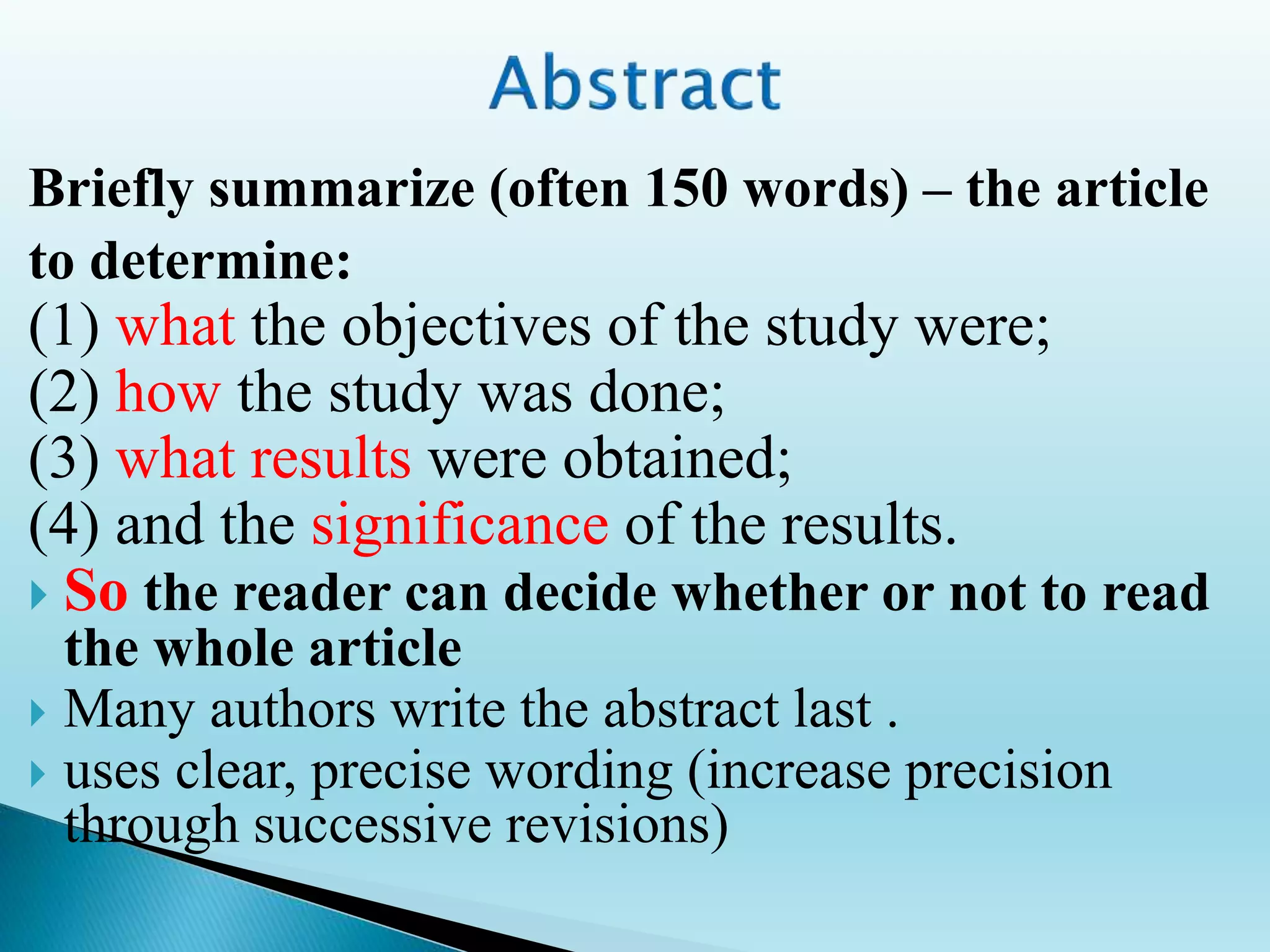 Briefly summarize (often 150 words) – the article
to determine:
(1) what the objectives of the study were;
(2) how the study was done;
(3) what results were obtained;
(4) and the significance of the results.
 So the reader can decide whether or not to read
the whole article
 Many authors write the abstract last .
 uses clear, precise wording (increase precision
through successive revisions)
 