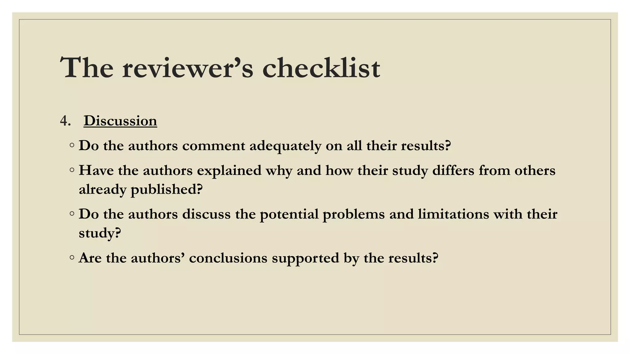 The reviewer’s checklist
4. Discussion
◦ Do the authors comment adequately on all their results?
◦ Have the authors explained why and how their study differs from others
already published?
◦ Do the authors discuss the potential problems and limitations with their
study?
◦ Are the authors’ conclusions supported by the results?
 