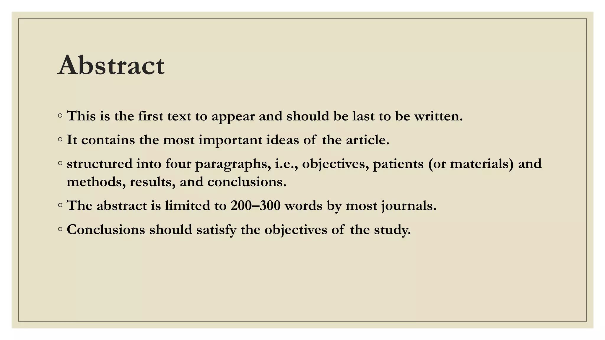 Abstract
◦ This is the first text to appear and should be last to be written.
◦ It contains the most important ideas of the article.
◦ structured into four paragraphs, i.e., objectives, patients (or materials) and
methods, results, and conclusions.
◦ The abstract is limited to 200–300 words by most journals.
◦ Conclusions should satisfy the objectives of the study.
 