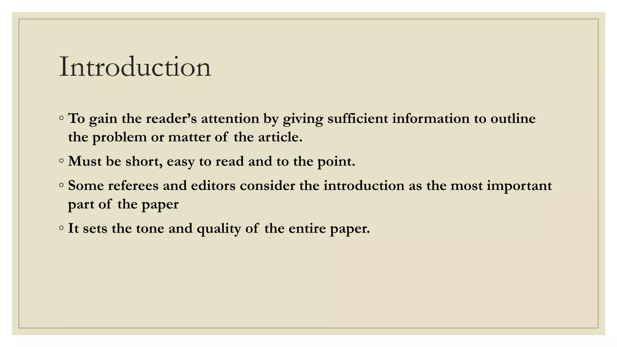 Introduction
◦ To gain the reader’s attention by giving sufficient information to outline
the problem or matter of the article.
◦ Must be short, easy to read and to the point.
◦ Some referees and editors consider the introduction as the most important
part of the paper
◦ It sets the tone and quality of the entire paper.
 