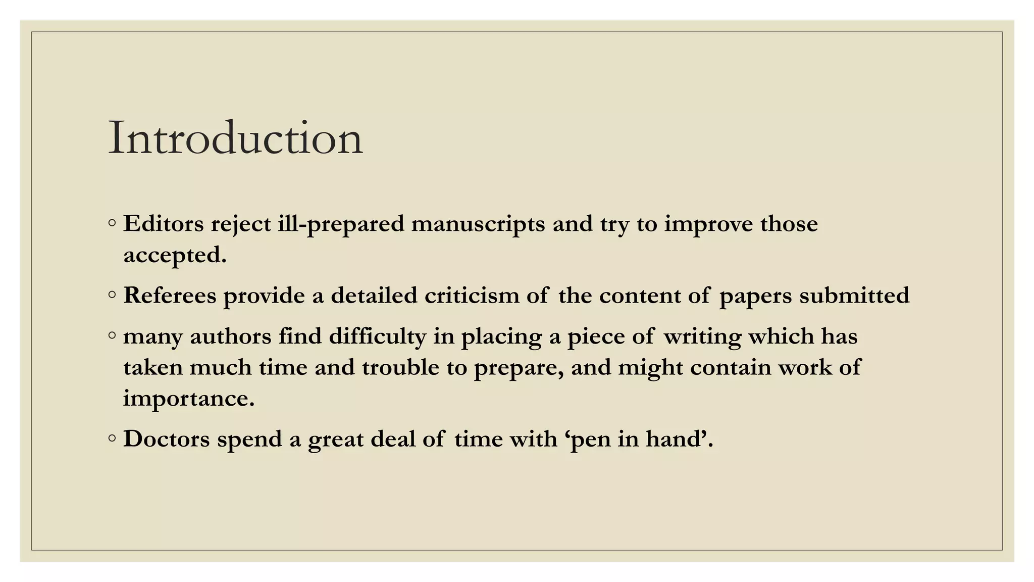Introduction
◦ Editors reject ill-prepared manuscripts and try to improve those
accepted.
◦ Referees provide a detailed criticism of the content of papers submitted
◦ many authors find difficulty in placing a piece of writing which has
taken much time and trouble to prepare, and might contain work of
importance.
◦ Doctors spend a great deal of time with ‘pen in hand’.
 