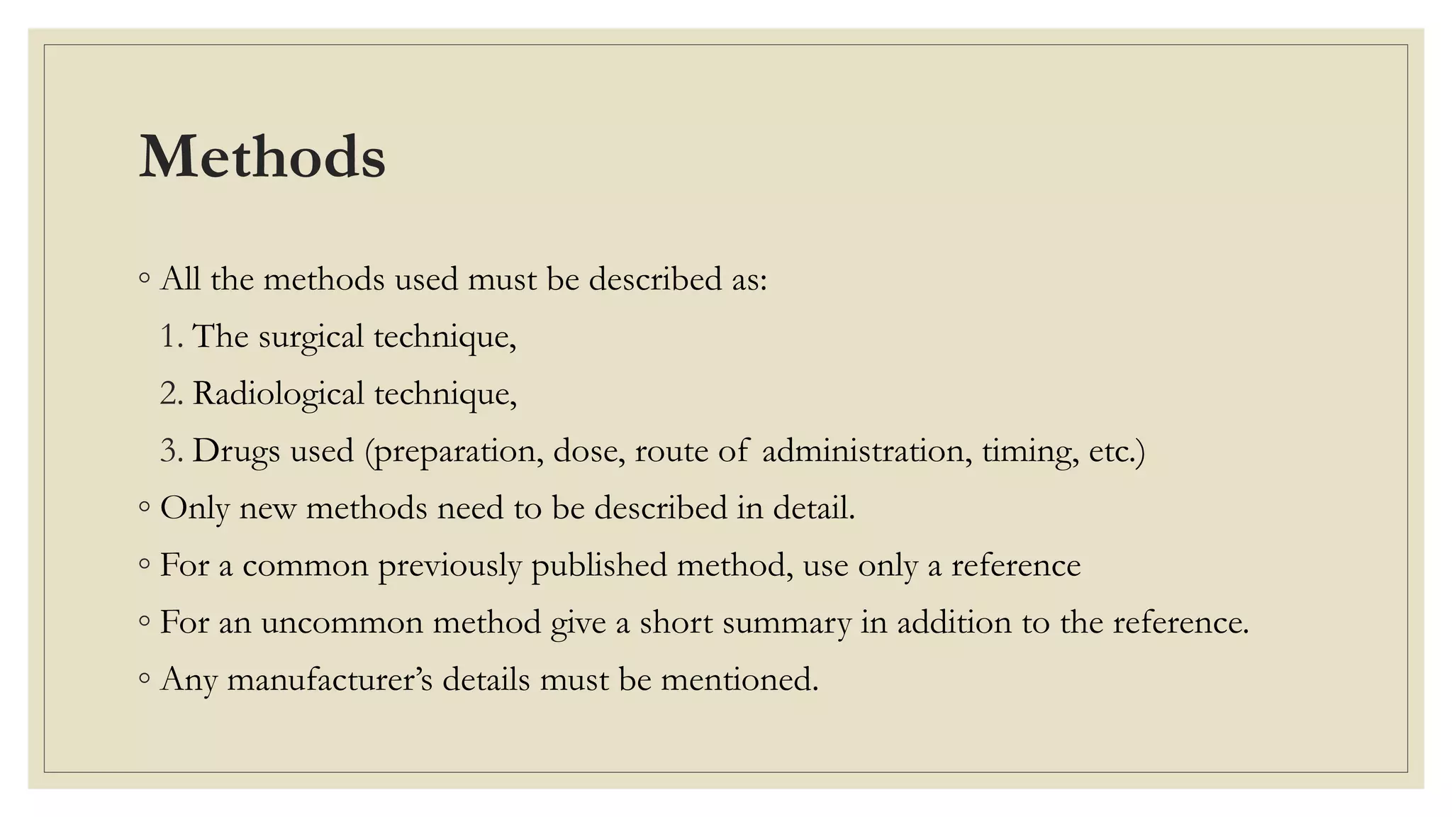 Methods
◦ All the methods used must be described as:
1. The surgical technique,
2. Radiological technique,
3. Drugs used (preparation, dose, route of administration, timing, etc.)
◦ Only new methods need to be described in detail.
◦ For a common previously published method, use only a reference
◦ For an uncommon method give a short summary in addition to the reference.
◦ Any manufacturer’s details must be mentioned.
 