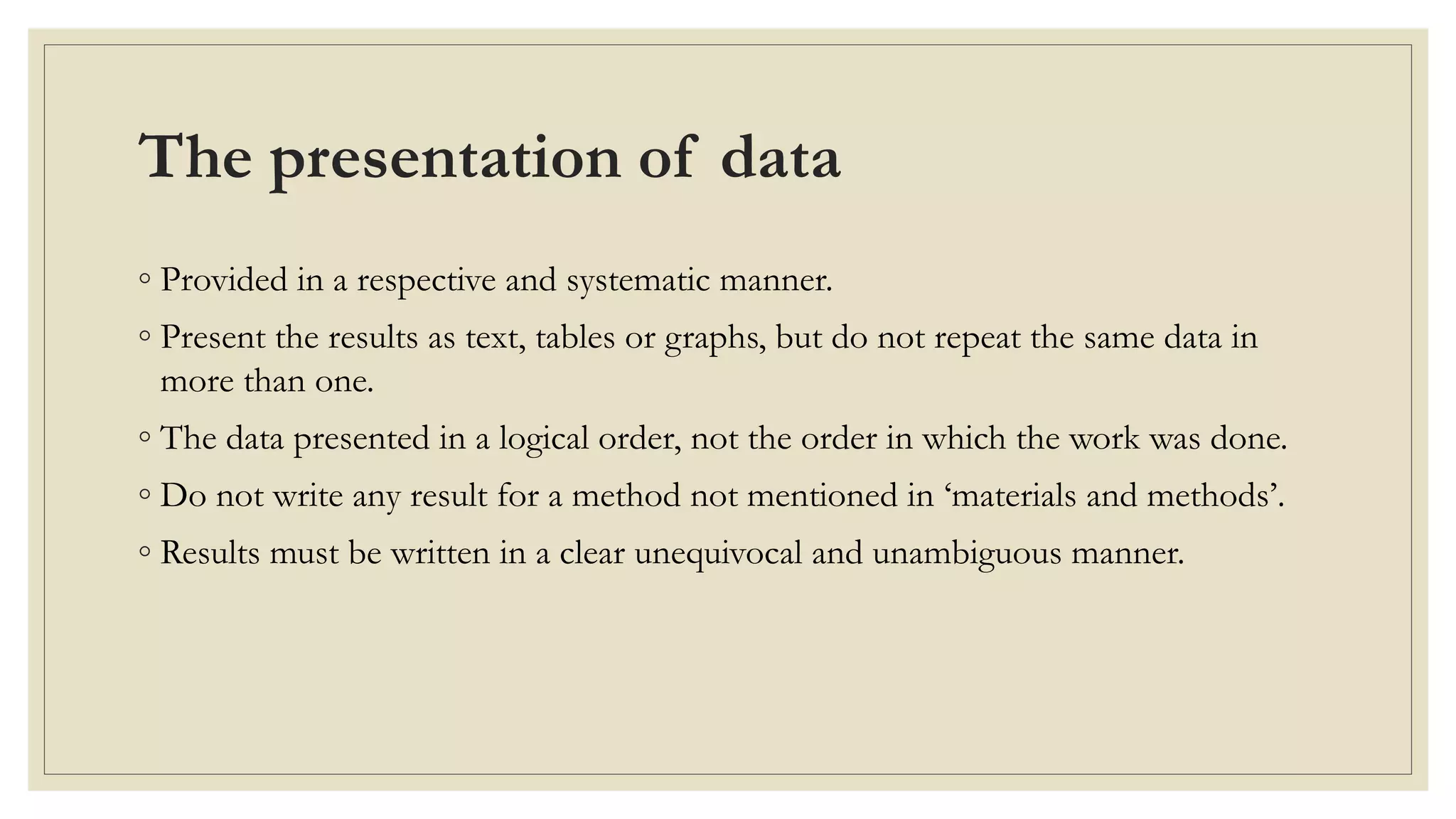 The presentation of data
◦ Provided in a respective and systematic manner.
◦ Present the results as text, tables or graphs, but do not repeat the same data in
more than one.
◦ The data presented in a logical order, not the order in which the work was done.
◦ Do not write any result for a method not mentioned in ‘materials and methods’.
◦ Results must be written in a clear unequivocal and unambiguous manner.
 