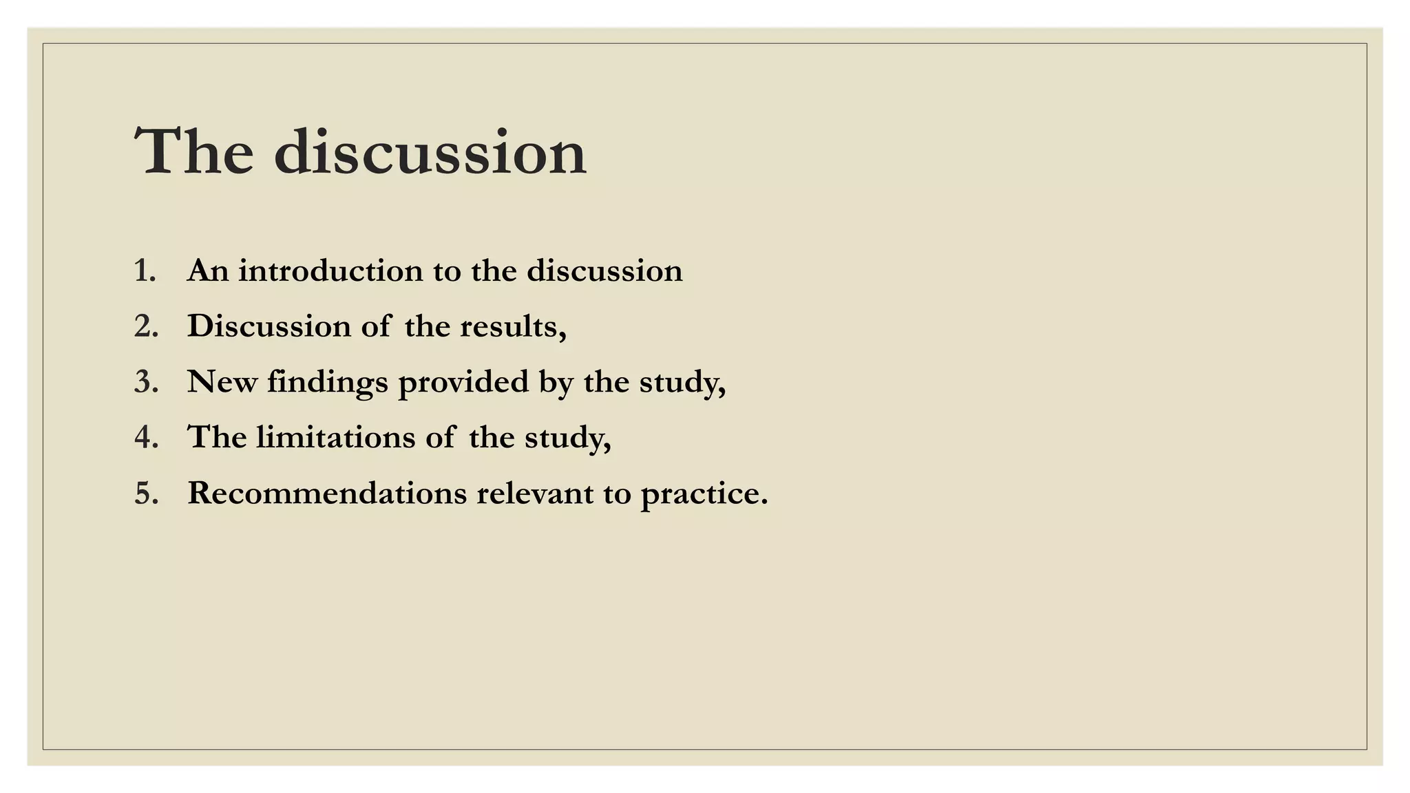 The discussion
1. An introduction to the discussion
2. Discussion of the results,
3. New findings provided by the study,
4. The limitations of the study,
5. Recommendations relevant to practice.
 