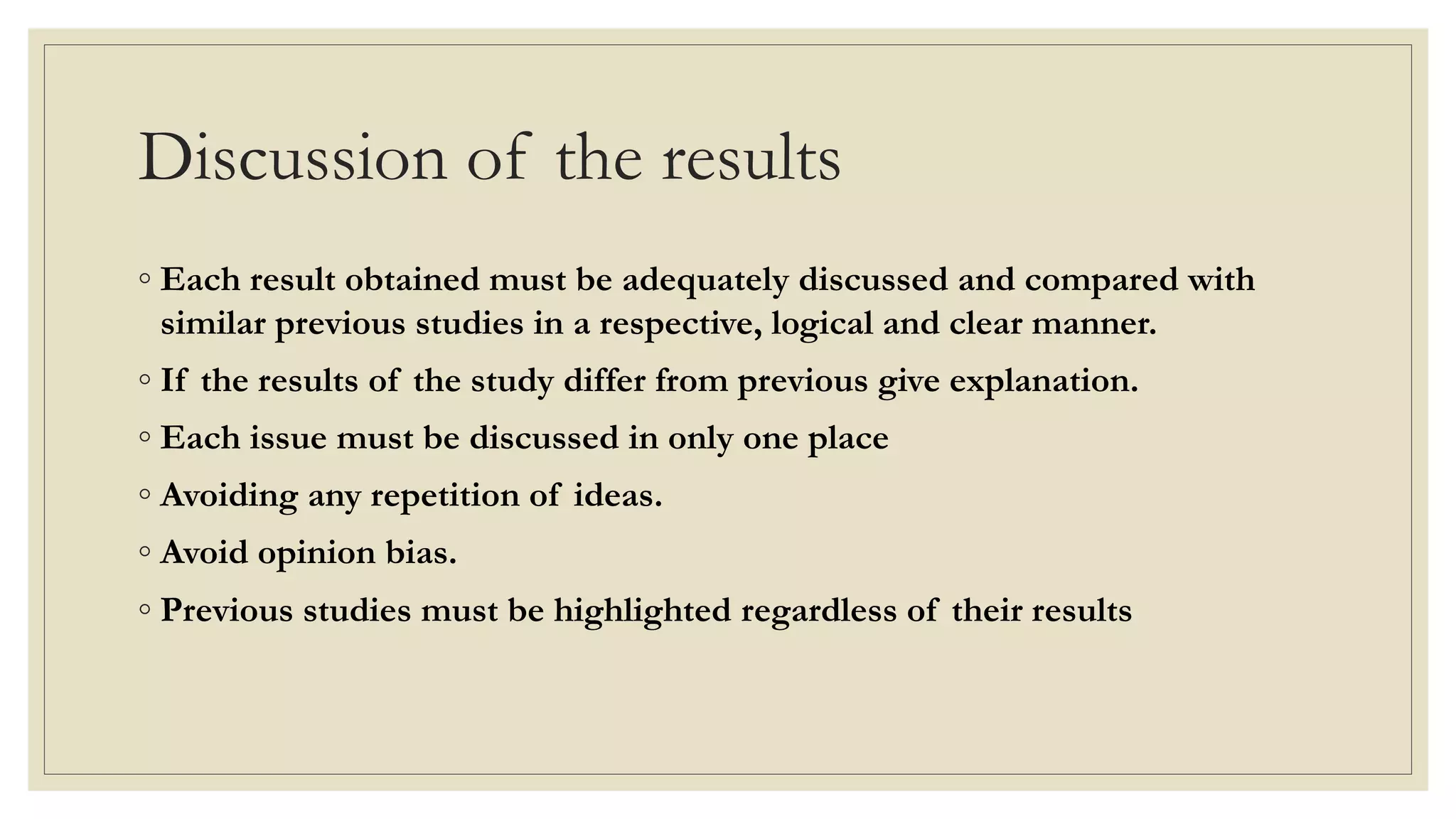Discussion of the results
◦ Each result obtained must be adequately discussed and compared with
similar previous studies in a respective, logical and clear manner.
◦ If the results of the study differ from previous give explanation.
◦ Each issue must be discussed in only one place
◦ Avoiding any repetition of ideas.
◦ Avoid opinion bias.
◦ Previous studies must be highlighted regardless of their results
 