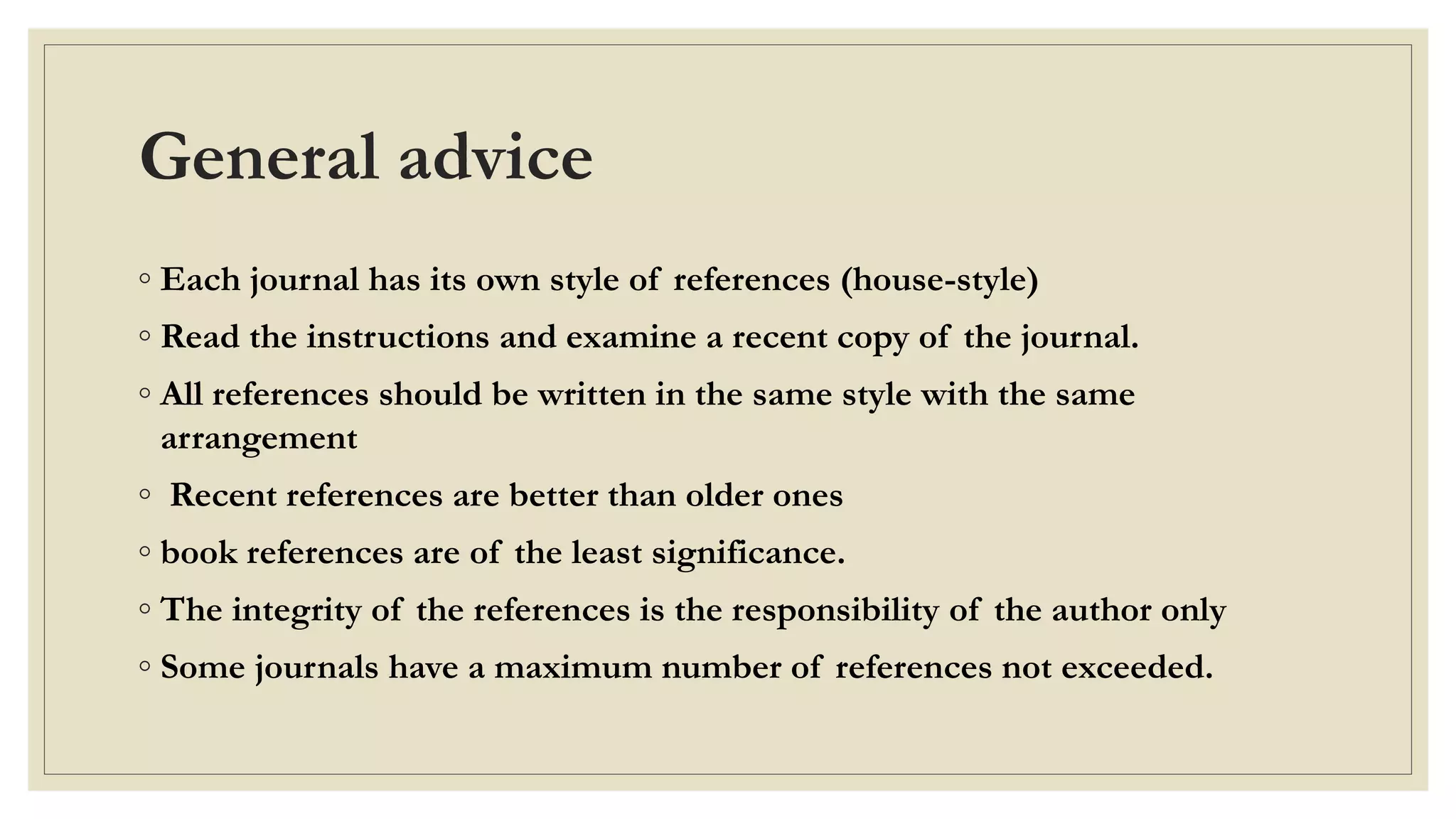 General advice
◦ Each journal has its own style of references (house-style)
◦ Read the instructions and examine a recent copy of the journal.
◦ All references should be written in the same style with the same
arrangement
◦ Recent references are better than older ones
◦ book references are of the least significance.
◦ The integrity of the references is the responsibility of the author only
◦ Some journals have a maximum number of references not exceeded.
 