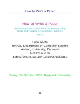 How to Write a Paper
How to Write a Paper
An Introduction to the Art of Communicating
Ideas and Results in (Computer) Science
Part I
Luca Aceto
BRICS, Department of Computer Science
Aalborg University, Denmark
luca@cs.auc.dk
http://www.cs.auc.dk/~luca/PDK/pdk.html
Friday, 24 October 2003, Reykjav´ık University
0
 