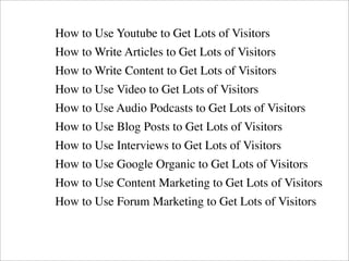 How to Use Youtube to Get Lots of Visitors
How to Write Articles to Get Lots of Visitors
How to Write Content to Get Lots ...