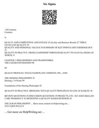 Six Sigma
 III Contents
Contents
ix
QUAI.TY AND COMPETITIVE ADVANTAGE 25 (Ju,ility and Business Results 27 TIIRLE
LEVELS OF QUALITY 29
QUALITY AND PERSONAL VALUES 29 SUMMARY OF KEY POINTS AND TERMINOLOGY
31
QUALITY IN PRACTCE: FROM LEADERSHIP THROUGH QUALITY TO LEAN Six SIGMAAT
XEROX 31
CHAPTER 3 PHILOSOPHIES AND FRAMEWORKS
THE CEDAR FOUNDATION 90
89
QUALIY PROFILES: TEXAS NAMEPLATE COMPANY, INC., AND
THE DEMING PHILOSOPHY 91
Deming s 14 Points 99
Foundations of the Deming Philosophy 92
QUALITY IN PRACTICE: BRINGING TOTA QUALITY PRINCIPLES TO LIFE AT KARLEE 36
REVIEW QUESTIONS 38 DISCUSSION QUESTIONS 39 PROJECTS, ETC. 40 CASES SKILLED
CARE PHARMACY 42 DESIGNING A QUALITY BASED BUSINESS 43
THE JURAN PHILOSOPHY ... Show more content on Helpwriting.net ...
254 CASES PAULI S
... Get more on HelpWriting.net ...
 