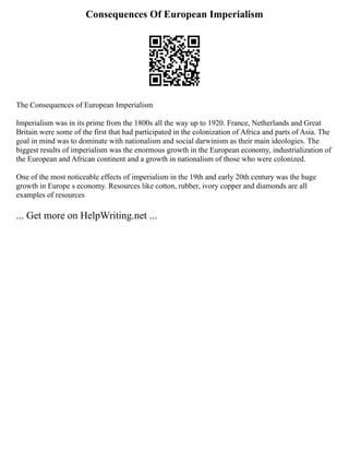 Consequences Of European Imperialism
The Consequences of European Imperialism
Imperialism was in its prime from the 1800s all the way up to 1920. France, Netherlands and Great
Britain were some of the first that had participated in the colonization of Africa and parts of Asia. The
goal in mind was to dominate with nationalism and social darwinism as their main ideologies. The
biggest results of imperialism was the enormous growth in the European economy, industrialization of
the European and African continent and a growth in nationalism of those who were colonized.
One of the most noticeable effects of imperialism in the 19th and early 20th century was the huge
growth in Europe s economy. Resources like cotton, rubber, ivory copper and diamonds are all
examples of resources
... Get more on HelpWriting.net ...
 