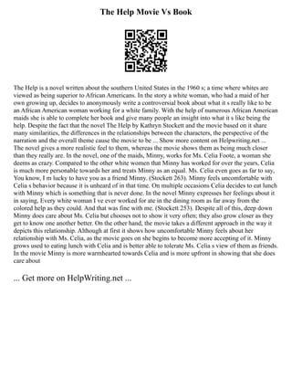 The Help Movie Vs Book
The Help is a novel written about the southern United States in the 1960 s; a time where whites are
viewed as being superior to African Americans. In the story a white woman, who had a maid of her
own growing up, decides to anonymously write a controversial book about what it s really like to be
an African American woman working for a white family. With the help of numerous African American
maids she is able to complete her book and give many people an insight into what it s like being the
help. Despite the fact that the novel The Help by Kathryn Stockett and the movie based on it share
many similarities, the differences in the relationships between the characters, the perspective of the
narration and the overall theme cause the movie to be ... Show more content on Helpwriting.net ...
The novel gives a more realistic feel to them, whereas the movie shows them as being much closer
than they really are. In the novel, one of the maids, Minny, works for Ms. Celia Foote, a woman she
deems as crazy. Compared to the other white women that Minny has worked for over the years, Celia
is much more personable towards her and treats Minny as an equal. Ms. Celia even goes as far to say,
You know, I m lucky to have you as a friend Minny. (Stockett 263). Minny feels uncomfortable with
Celia s behavior because it is unheard of in that time. On multiple occasions Celia decides to eat lunch
with Minny which is something that is never done. In the novel Minny expresses her feelings about it
in saying, Every white woman I ve ever worked for ate in the dining room as far away from the
colored help as they could. And that was fine with me. (Stockett 253). Despite all of this, deep down
Minny does care about Ms. Celia but chooses not to show it very often; they also grow closer as they
get to know one another better. On the other hand, the movie takes a different approach in the way it
depicts this relationship. Although at first it shows how uncomfortable Minny feels about her
relationship with Ms. Celia, as the movie goes on she begins to become more accepting of it. Minny
grows used to eating lunch with Celia and is better able to tolerate Ms. Celia s view of them as friends.
In the movie Minny is more warmhearted towards Celia and is more upfront in showing that she does
care about
... Get more on HelpWriting.net ...
 
