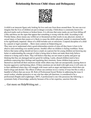 Relationship Between Child Abuse and Delinquency
A child is an innocent figure only looking for love and care from those around them. No one can ever
imagine that the lives of children are put in danger everyday. Child abuse is commonly known for
physical marks such as bruises or broken bones. It is obvious that some marks are not from falling off
a bike and those are the signs that appear that something is wrong with the child. According to the
Florida Statue, abuse means any willful act or threatened act that results in any physical, mental, or
sexual injury or harm that causes or is likely to cause the child s physical, mental, or emotional health
to be significantly impaired. Abuse of a child includes acts or omissions. Corporal discipline of a child
by a parent or legal custodian ... Show more content on Helpwriting.net ...
They may never understand what a good relationship consists of since all they know is how to be
abusive and controlling over another person. Another effect on children is feeling worthless. Some
believe that name calling should not leave a mark on a person but for young children not knowing any
better or understanding the concept of what is being done to them can make them truly believe
whatever is being said to them. They will believe that they are not smart or pretty and grow up
thinking that they are damaged and are good for nothing. Lastly, abused children tend to have
problems expressing their feelings and regulating their emotions. Some children keep quiet to
themselves and hold all their emotions inside while others may lash out unexpectedly causing them to
become aggressive and harming others. If these emotions are not dealt with right away it will carry on
to their adulthood where they will struggle with issues such as anger and depression which then can
lead to drugs and alcohol. The effects of abuse can continue on in a variety of ways but this is only a
handful of effects that can occur. III. Role of Professional Social Worker in addressing the issue A
social worker, whether protective or one who has other job functions, is considered to be a
professional (Popple and Leighninger, 2007). A professional is one who possesses the following: a
systematic body of knowledge, authority because of his or her expertise, sanction from the
... Get more on HelpWriting.net ...
 