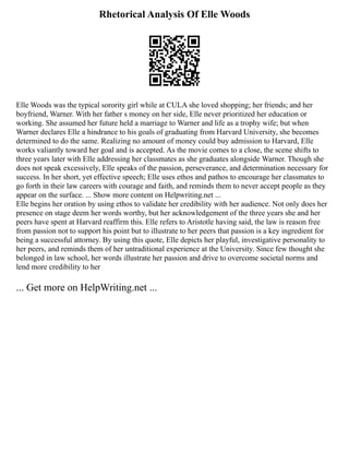 Rhetorical Analysis Of Elle Woods
Elle Woods was the typical sorority girl while at CULA she loved shopping; her friends; and her
boyfriend, Warner. With her father s money on her side, Elle never prioritized her education or
working. She assumed her future held a marriage to Warner and life as a trophy wife; but when
Warner declares Elle a hindrance to his goals of graduating from Harvard University, she becomes
determined to do the same. Realizing no amount of money could buy admission to Harvard, Elle
works valiantly toward her goal and is accepted. As the movie comes to a close, the scene shifts to
three years later with Elle addressing her classmates as she graduates alongside Warner. Though she
does not speak excessively, Elle speaks of the passion, perseverance, and determination necessary for
success. In her short, yet effective speech; Elle uses ethos and pathos to encourage her classmates to
go forth in their law careers with courage and faith, and reminds them to never accept people as they
appear on the surface. ... Show more content on Helpwriting.net ...
Elle begins her oration by using ethos to validate her credibility with her audience. Not only does her
presence on stage deem her words worthy, but her acknowledgement of the three years she and her
peers have spent at Harvard reaffirm this. Elle refers to Aristotle having said, the law is reason free
from passion not to support his point but to illustrate to her peers that passion is a key ingredient for
being a successful attorney. By using this quote, Elle depicts her playful, investigative personality to
her peers, and reminds them of her untraditional experience at the University. Since few thought she
belonged in law school, her words illustrate her passion and drive to overcome societal norms and
lend more credibility to her
... Get more on HelpWriting.net ...
 