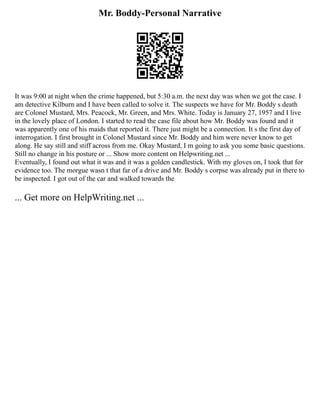 Mr. Boddy-Personal Narrative
It was 9:00 at night when the crime happened, but 5:30 a.m. the next day was when we got the case. I
am detective Kilburn and I have been called to solve it. The suspects we have for Mr. Boddy s death
are Colonel Mustard, Mrs. Peacock, Mr. Green, and Mrs. White. Today is January 27, 1957 and I live
in the lovely place of London. I started to read the case file about how Mr. Boddy was found and it
was apparently one of his maids that reported it. There just might be a connection. It s the first day of
interrogation. I first brought in Colonel Mustard since Mr. Boddy and him were never know to get
along. He say still and stiff across from me. Okay Mustard, I m going to ask you some basic questions.
Still no change in his posture or ... Show more content on Helpwriting.net ...
Eventually, I found out what it was and it was a golden candlestick. With my gloves on, I took that for
evidence too. The morgue wasn t that far of a drive and Mr. Boddy s corpse was already put in there to
be inspected. I got out of the car and walked towards the
... Get more on HelpWriting.net ...
 