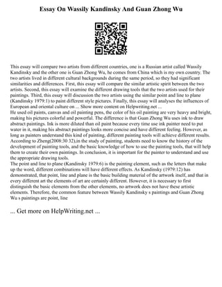 Essay On Wassily Kandinsky And Guan Zhong Wu
This essay will compare two artists from different countries, one is a Russian artist called Wassily
Kandinsky and the other one is Guan Zhong Wu, he comes from China which is my own country. The
two artists lived in different cultural backgrounds during the same period, so they had significant
similarities and differences. First, this essay will compare the similar artistic spirit between the two
artists. Second, this essay will examine the different drawing tools that the two artists used for their
paintings. Third, this essay will discussion the two artists using the similar point and line to plane
(Kandinsky 1979:1) to paint different style pictures. Finally, this essay will analyses the influences of
European and oriental culture on ... Show more content on Helpwriting.net ...
He used oil paints, canvas and oil painting pens, the color of his oil painting are very heavy and bright,
making his pictures colorful and powerful. The difference is that Guan Zhong Wu uses ink to draw
abstract paintings. Ink is more diluted than oil paint because every time use ink painter need to put
water in it, making his abstract paintings looks more concise and have different feeling. However, as
long as painters understand this kind of painting, different painting tools will achieve different results.
According to Zheng(2008:30 32),in the study of painting, students need to know the history of the
development of painting tools, and the basic knowledge of how to use the painting tools, that will help
them to create their own paintings. In conclusion, it is important for the painter to understand and use
the appropriate drawing tools.
The point and line to plane (Kandinsky 1979:6) is the painting element, such as the letters that make
up the word, different combinations will have different effects. As Kandinsky (1979:12) has
demonstrated, that point, line and plane is the basic building material of the artwork itself, and that in
every different art the elements of art are certainly different. However, it is necessary to first
distinguish the basic elements from the other elements, no artwork does not have these artistic
elements. Therefore, the common feature between Wassily Kandinsky s paintings and Guan Zhong
Wu s paintings are point, line
... Get more on HelpWriting.net ...
 