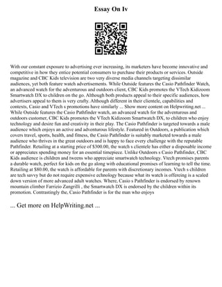 Essay On Iv
With our constant exposure to advertising ever increasing, its marketers have become innovative and
competitive in how they entice potential consumers to purchase their products or services. Outside
magazine and CBC Kids television are two very diverse media channels targeting dissimilar
audiences, yet both feature watch advertisements. While Outside features the Casio Pathfinder Watch,
an advanced watch for the adventurous and outdoors client, CBC Kids promotes the VTech Kidizoom
Smartwatch DX to children on the go. Although both products appeal to their specific audiences, how
advertisers appeal to them is very crafty. Although different in their clientele, capabilities and
contexts, Casio and VTech s promotions have similarly ... Show more content on Helpwriting.net ...
While Outside features the Casio Pathfinder watch, an advanced watch for the adventurous and
outdoors customer, CBC Kids promotes the VTech Kidizoom Smartwatch DX, to children who enjoy
technology and desire fun and creativity in their play. The Casio Pathfinder is targeted towards a male
audience which enjoys an active and adventurous lifestyle. Featured in Outdoors, a publication which
covers travel, sports, health, and fitness, the Casio Pathfinder is suitably marketed towards a male
audience who thrives in the great outdoors and is happy to face every challenge with the reputable
Pathfinder. Retailing at a starting price of $300.00, the watch s clientele has either a disposable income
or appreciates spending money for an essential timepiece. Unlike Outdoors s Casio Pathfinder, CBC
Kids audience is children and tweens who appreciate smartwatch technology. Vtech promises parents
a durable watch, perfect for kids on the go along with educational promises of learning to tell the time.
Retailing at $80.00, the watch is affordable for parents with discretionary incomes. Vtech s children
are tech savvy but do not require expensive echnology because what its watch is offereing is a scaled
down version of more advanced adult watches. Where, Casio s Pathfinder is endorsed by renown
mountain climber Farrizio Zangrilli , the Smartwatch DX is endorsed by the children within its
promotion. Contrastingly the, Casio Pathfinder is for the man who enjoys
... Get more on HelpWriting.net ...
 