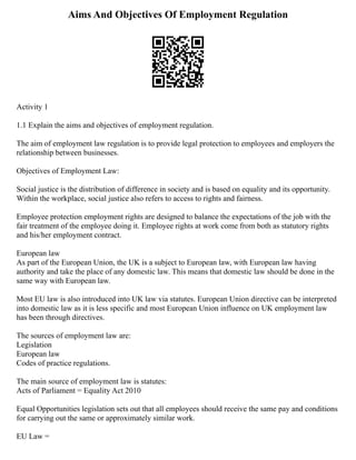 Aims And Objectives Of Employment Regulation
Activity 1
1.1 Explain the aims and objectives of employment regulation.
The aim of employment law regulation is to provide legal protection to employees and employers the
relationship between businesses.
Objectives of Employment Law:
Social justice is the distribution of difference in society and is based on equality and its opportunity.
Within the workplace, social justice also refers to access to rights and fairness.
Employee protection employment rights are designed to balance the expectations of the job with the
fair treatment of the employee doing it. Employee rights at work come from both as statutory rights
and his/her employment contract.
European law
As part of the European Union, the UK is a subject to European law, with European law having
authority and take the place of any domestic law. This means that domestic law should be done in the
same way with European law.
Most EU law is also introduced into UK law via statutes. European Union directive can be interpreted
into domestic law as it is less specific and most European Union influence on UK employment law
has been through directives.
The sources of employment law are:
Legislation
European law
Codes of practice regulations.
The main source of employment law is statutes:
Acts of Parliament = Equality Act 2010
Equal Opportunities legislation sets out that all employees should receive the same pay and conditions
for carrying out the same or approximately similar work.
EU Law =
 