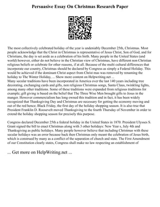Persuasive Essay On Christmas Research Paper
The most collectively celebrated holiday of the year is undeniably December 25th, Christmas. Most
people acknowledge that the Christ in Christmas is representative of Jesus Christ, Son of God, and for
Christians, the day is set aside as a celebration of his birth. Many people in the United States (and
world) however, either do not believe in the Christian view of Christmas, have different non Christian
religious beliefs or celebrate for other reasons, if at all. Because of the multi cultural differences that
incorporate our country, Christmas should be declared by Congress as simply a Federal Holiday. This
would be achieved if the dominant Christ aspect from Christ mas was removed by renaming the
holiday to The Winter Holiday, ... Show more content on Helpwriting.net ...
Many secular traditions have been incorporated in America over the last 140 years including tree
decorating, exchanging cards and gifts, non religious Christmas songs, Santa Claus, twinkling lights,
among many other traditions. Some of these traditions were expanded from religious traditions for
example; gift giving is based on the belief that The Three Wise Men brought gifts to Jesus in the
manger. However commercialism has long owned this tradition and in fact, it has been widely
recognized that Thanksgiving Day and Christmas are necessary for getting the economy moving and
out of the red hence; Black Friday, the first day of the holiday shopping season. It is also true that
President Franklin D. Roosevelt moved Thanksgiving to the fourth Thursday of November in order to
extend the holiday shopping season for precisely this purpose.
Congress declared December 25th a federal holiday in the United States in 1870. President Ulysses S.
Grant signed the bill to enact Christmas along with 3 other holidays: New Year s, July 4th and
Thanksgiving as public holidays. Many people however believe that including Christmas with these
secular holidays was an error because back then Christmas only meant the celebration of Jesus birth,
which is construed by many as a conflict of the separation of church and state. The First Amendment
of our Constitution clearly states, Congress shall make no law respecting an establishment of
... Get more on HelpWriting.net ...
 