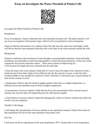 Essay on Investigate the Water Potential of Potato Cells
Investigate the Water Potential of Potato Cells
Introduction
In my investigation, I hope to determine the water potential of potato cells. The plant material I will
use in my investigation will be potato chips, which I will cut myself prior to the investigation.
I hope to find the concentration of a solution where the chip stays the same mass and length, which
will tell me that the water potential inside the cells is the same as the water potential outside the cells.
Background
Osmosis is defined as the movement of water through a semi permeable membrane. Semi permeable
membranes are permeable to water but impermeable to certain dissolved substances. In the case of this
experiment, the sucrose molecules cannot ... Show more content on Helpwriting.net ...
I will measure the length and cross sectional area for each chip.
o Time the chip is left in the solution I think that if I were to leave the chips in the solution for only a
small amount of time there might not be sufficient time for the osmosis to occur, so that the chips
would not differ in size enough for conclusive results. Therefore, I will need to give a good amount of
time for the osmosis to occur.
o Temperature I believe that all reactions happen quicker when there is a higher temperature, so
diffusion across the membrane may be faster at higher temperature.
o Concentration of sucrose solution I think that the lower the concentration of the external sucrose
solution, the more the chip will expand (because the cells become turgid).
o Total Volume of sucrose solution I think that changing the volume of sucrose solution may affect the
results of my investigation.
Variable I will change:
I will change the concentration of sucrose solution in my experiment, because I believe the results of
that experiment will tell me the water potential of the potato cells.
Fair Test
I will carry out all my experiments at the same temperature, 20°C, because that is room temperature,
 