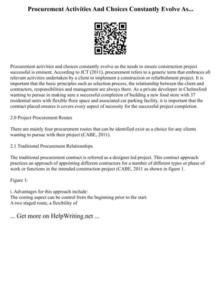 Procurement Activities And Choices Constantly Evolve As...
Procurement activities and choices constantly evolve as the needs to ensure construction project
successful is eminent. According to JCT (2011), procurement refers to a generic term that embraces all
relevant activities undertaken by a client to implement a construction or refurbishment project. It is
important that the basic principles such as selection process, the relationship between the client and
contractors, responsibilities and management are always there. As a private developer in Chelmsford
wanting to pursue in making sure a successful completion of building a new food store with 37
residential units with flexible floor space and associated car parking facility, it is important that the
contract placed ensures it covers every aspect of necessity for the successful project completion.
2.0 Project Procurement Routes
There are mainly four procurement routes that can be identified exist as a choice for any clients
wanting to pursue with their project (CABE, 2011).
2.1 Traditional Procurement Relationships
The traditional procurement contract is referred as a designer led project. This contract approach
practices an approach of appointing different contractors for a number of different types or phase of
work or functions in the intended construction project (CABE, 2011 as shown in figure 1.
Figure 1:
i. Advantages for this approach include:
The costing aspect can be control from the beginning prior to the start.
A two staged route, a flexibility of
... Get more on HelpWriting.net ...
 