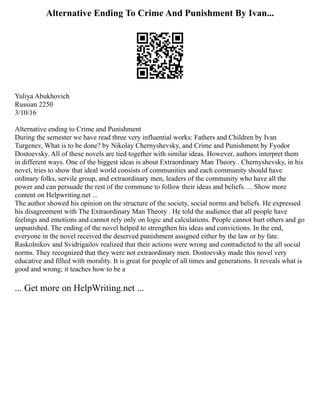 Alternative Ending To Crime And Punishment By Ivan...
Yuliya Abukhovich
Russian 2250
3/10/16
Alternative ending to Crime and Punishment
During the semester we have read three very influential works: Fathers and Children by Ivan
Turgenev, What is to be done? by Nikolay Chernyshevsky, and Crime and Punishment by Fyodor
Dostoevsky. All of these novels are tied together with similar ideas. However, authors interpret them
in different ways. One of the biggest ideas is about Extraordinary Man Theory . Chernyshevsky, in his
novel, tries to show that ideal world consists of communities and each community should have
ordinary folks, servile group, and extraordinary men, leaders of the community who have all the
power and can persuade the rest of the commune to follow their ideas and beliefs. ... Show more
content on Helpwriting.net ...
The author showed his opinion on the structure of the society, social norms and beliefs. He expressed
his disagreement with The Extraordinary Man Theory . He told the audience that all people have
feelings and emotions and cannot rely only on logic and calculations. People cannot hurt others and go
unpunished. The ending of the novel helped to strengthen his ideas and convictions. In the end,
everyone in the novel received the deserved punishment assigned either by the law or by fate.
Raskolnikov and Svidrigailov realized that their actions were wrong and contradicted to the all social
norms. They recognized that they were not extraordinary men. Dostoevsky made this novel very
educative and filled with morality. It is great for people of all times and generations. It reveals what is
good and wrong; it teaches how to be a
... Get more on HelpWriting.net ...
 