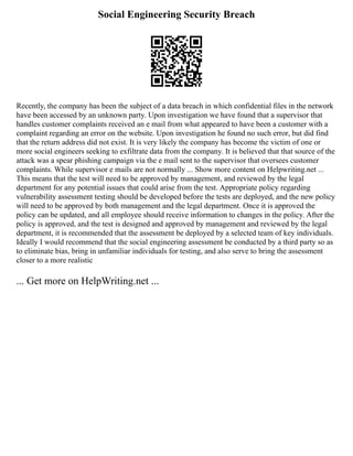 Social Engineering Security Breach
Recently, the company has been the subject of a data breach in which confidential files in the network
have been accessed by an unknown party. Upon investigation we have found that a supervisor that
handles customer complaints received an e mail from what appeared to have been a customer with a
complaint regarding an error on the website. Upon investigation he found no such error, but did find
that the return address did not exist. It is very likely the company has become the victim of one or
more social engineers seeking to exfiltrate data from the company. It is believed that that source of the
attack was a spear phishing campaign via the e mail sent to the supervisor that oversees customer
complaints. While supervisor e mails are not normally ... Show more content on Helpwriting.net ...
This means that the test will need to be approved by management, and reviewed by the legal
department for any potential issues that could arise from the test. Appropriate policy regarding
vulnerability assessment testing should be developed before the tests are deployed, and the new policy
will need to be approved by both management and the legal department. Once it is approved the
policy can be updated, and all employee should receive information to changes in the policy. After the
policy is approved, and the test is designed and approved by management and reviewed by the legal
department, it is recommended that the assessment be deployed by a selected team of key individuals.
Ideally I would recommend that the social engineering assessment be conducted by a third party so as
to eliminate bias, bring in unfamiliar individuals for testing, and also serve to bring the assessment
closer to a more realistic
... Get more on HelpWriting.net ...
 