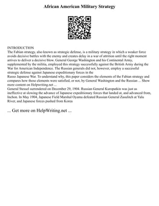 African American Military Strategy
INTRODUCTION
The Fabian strategy, also known as strategic defense, is a military strategy in which a weaker force
avoids decisive battles with the enemy and creates delay in a war of attrition until the right moment
arrives to deliver a decisive blow. General George Washington and his Continental Army,
supplemented by the militia, employed this strategy successfully against the British Army during the
War for American Independence. The Russian generals did not, however, employ a successful
strategic defense against Japanese expeditionary forces in the
Russo Japanese War. To understand why, this paper considers the elements of the Fabian strategy and
compares how those elements were satisfied, or not, by General Washington and the Russian ... Show
more content on Helpwriting.net ...
General Stessel surrendered on December 29, 1904. Russian General Kuropatkin was just as
ineffective at slowing the advance of Japanese expeditionary forces that landed at, and advanced from,
Inchon. In May 1904, Japanese Field Marshal Oyama defeated Russian General Zasulitch at Yalu
River, and Japanese forces pushed from Korea
... Get more on HelpWriting.net ...
 