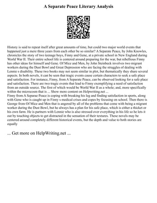 A Separate Peace Literary Analysis
History is said to repeat itself after great amounts of time, but could two major world events that
happened just a mere three years from each other be so similar? A Separate Peace, by John Knowles,
chronicles the story of two teenage boys, Finny and Gene, at a private school in New England during
World War II. Their entire school life is centered around preparing for the war, but rebellious Finny
has other ideas for himself and Gene. Of Mice and Men, by John Steinbeck involves two migrant
workers during the Dust Bowl and Great Depression who are facing the struggles of dealing with
Lennie s disability. These two books may not seem similar in plot, but thematically they share several
aspects. In both novels, it can be seen that tragic events cause certain characters to seek a safe place
and satisfaction. For instance, Finny, from A Separate Peace, can be observed looking for a safe place
and satisfaction. There are two tragic events that lead to Finny exemplifying a need of satisfaction
from an outside source. The first of which would be World War II as a whole; and, more specifically
within the microcosm that is ... Show more content on Helpwriting.net ...
Finny from A Separae Peace is coping with breaking his leg and finding satisfaction in sports, along
with Gene who is caught up in Finny s medical crises and copes by focusing on school. Then there is
George from Of Mice and Men that is angered by all of the problems that come with being a migrant
worker during the Dust Bowl, but he always has a plan for his safe place, which is either a thicket or
his own farm. He is partners with Lennie who is also stressed over everything in his life so he lets it
out by touching objects to get distracted in the sensation of their textures. These novels may be
centered around completely different historical events, but the depth and value to both stories are
equally
... Get more on HelpWriting.net ...
 