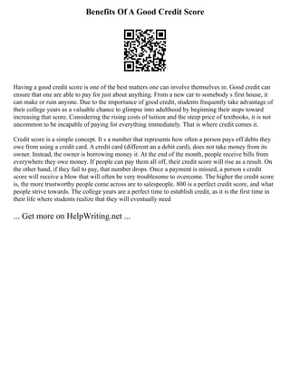 Benefits Of A Good Credit Score
Having a good credit score is one of the best matters one can involve themselves in. Good credit can
ensure that one are able to pay for just about anything. From a new car to somebody s first house, it
can make or ruin anyone. Due to the importance of good credit, students frequently take advantage of
their college years as a valuable chance to glimpse into adulthood by beginning their steps toward
increasing that score. Considering the rising costs of tuition and the steep price of textbooks, it is not
uncommon to be incapable of paying for everything immediately. That is where credit comes it.
Credit score is a simple concept. It s a number that represents how often a person pays off debts they
owe from using a credit card. A credit card (different an a debit card), does not take money from its
owner. Instead, the owner is borrowing money it. At the end of the month, people receive bills from
everywhere they owe money. If people can pay them all off, their credit score will rise as a result. On
the other hand, if they fail to pay, that number drops. Once a payment is missed, a person s credit
score will receive a blow that will often be very troublesome to overcome. The higher the credit score
is, the more trustworthy people come across are to salespeople. 800 is a perfect credit score, and what
people strive towards. The college years are a perfect time to establish credit, as it is the first time in
their life where students realize that they will eventually need
... Get more on HelpWriting.net ...
 