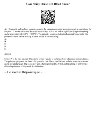 Case Study Horse Red Blood Smear
An 18 year old male college student comes to the student care center complaining of severe fatigue for
the past 1 2 weeks and a sore throat for several days. On exam he has significant lymphadenopathy
and a temperature of 38.1ºC (100.5º F). The patient s serum agglutinates horse red blood cells. His
peripheral blood smear is likely to show which of the following?
A.
B.
C.
D.
E.
Answer
Choice A is the best answer. The patient in this vignette is suffering from infectious mononucleosis.
The primary symptoms are those of a systemic viral illness, and include malaise, severe sore throat
and a low grade fever. The Monospot test, a heterophile antibody test, in the setting of appropriate
clinical symptoms, is diagnostic for infectious
... Get more on HelpWriting.net ...
 