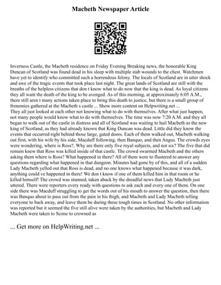 Macbeth Newspaper Article
Inverness Castle, the Macbeth residence on Friday Evening Breaking news, the honorable King
Duncan of Scotland was found dead in his sleep with multiple stab wounds to the chest. Watchmen
have yet to identify who committed such a horrendous felony. The locals of Scotland are in utter shock
and awe of the tragic events that took place last night. The great lands of Scotland are still with the
breaths of the helpless citizens that don t know what to do now that the king is dead. As loyal citizens
they all want the death of the king to be avenged. As of this morning, at approximately 6:05 A.M.,
there still aren t many actions taken place to bring this death to justice, but there is a small group of
frenemies gathered at the Macbeth s castle ... Show more content on Helpwriting.net ...
They all just looked at each other not knowing what to do with themselves. After what just happen,
not many people would know what to do with themselves. The time was now 7:20 A.M. and they all
began to walk out of the castle in distress and all of Scotland was waiting to hail Macbeth as the new
king of Scotland, as they had already known that King Duncan was dead. Little did they know the
events that occurred right behind those large, gated doors. Each of them walked out, Macbeth walking
out first, with his wife by his side, Macduff following, then Banquo, and then Angus. The crowds eyes
were wondering, where is Ross?, Why are there only five royal subjects, and not six? The five that did
remain knew that Ross was killed inside of that castle. The crowd swarmed Macbeth and the others
asking them where is Ross? What happened in there? All of them were to flustered to answer any
questions regarding what happened in that dungeon. Minutes had gone by of this, and all of a sudden
Lady Macbeth yelled out that Ross is dead, and no one knows what happened because it was dark,
anything could ve happened in there! We don t know if one of them killed him in that room or he
killed himself! The crowd was stunned, taken aback by the dreadful news that Lady Macbeth just
uttered. There were reporters every ready with questions to ask each and every one of them. On one
side there was Macduff struggling to get the words out of his mouth to answer the question, then there
was Banquo about to pass out from the pain in his thigh, and Macbeth and Lady Macbeth telling
everyone to back away, and leave them be during these tough times in Scotland. No other information
was reported but it seemed the five still alive were taken by the authorities, but Macbeth and Lady
Macbeth were taken to Scone to crowned as
... Get more on HelpWriting.net ...
 