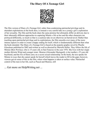 The Diary Of A Teenage Girl
The film version of Diary of a Teenage Girl, rather than condemning patriarchal privilege and its
attendant exploitations as the book does, is instead a very careful take on a young s girl s exploration
of her sexuality. The film and the book share the same premise but ultimately differ on delivery due to
their inherently different approaches to capturing Minnie s life as her and the other characters are
portrayed differently, so much so that is a cautious take on an otherwise un barred novel. Rather than
touching upon patriarchal privilege and its exploitations, the film smooths over many of the more
intense aspects in order to create a happy ending for itself, which is fundamentally different than what
the book intended. The Diary of a Teenage Girl is based on the popular graphic novel by Phoebe
Gloeckner published in 2002 and written as well as directed by Marielle Heller. They follow the life of
Minnie (Bew Powley), who is 15 years old, in San Franciso in the year 1976. She lives with her single
mother (Kristin Wiig) and younger sister. Monroe (Alexander Skarsgard), is her mother s 35 year old
boyfriend, and the two of them carry on a secret sexual relationship. In the book, the text speaks for
Minnie in ways that she cannot speak for herself which leaves the reader to fill in the gaps; however,
viewers get no sense of this in the film, where what happens is taken at surface value. Patriarchal
control of the men in her life, such as Pascal and Munroe, still
... Get more on HelpWriting.net ...
 