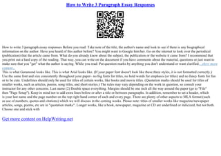 How to Write 3 Paragraph Essay Responses
How to write 3 paragraph essay responses Before you read: Take note of the title, the author's name and look to see if there is any biographical
information on the author. Have you heard of this author before? You might want to Google him/her. Go on the internet to look over the periodical
(publication) that the article came from. What do you already know about the subject, the publication or the website it came from? I recommend that
you print out a hard copy of the reading. That way, you can write on the document if you have comments about the material, questions or just want to
make sure that you "get" what the author is saying. While you read: Put question marks by anything you don't understand or want clarified....show more
content...
This is what Garamond looks like. This is what Arial looks like. (If your paper font doesn't look like these three styles, it is not formatted correctly.)
Use the same font and size consistently throughout your paper– no big fonts for titles, no bold words for emphasis (or titles) and no fancy fonts for fun
or to be cute. Underlines should only be used for titles of certain works, like books and movie titles. (Quotation marks should be used for titles of
smaller works, such as articles, poems, song titles, and short stories.) The rules may vary depending on the work in question, so consult your
instructor for any other concerns. Last name (2) Double space everything. Margins should be one inch all the way around the paper (go to "File"
then "Page Setup"). Keep in mind not to add extra lines before or after a title or between paragraphs. In addition, remember to set a header, which
is your last name and the page number on the top right hand corner of each and every page. There are plenty of other aspects to MLA format (such
as use of numbers, quotes and citations) which we will discuss in the coming weeks. Please note: titles of smaller works like magazine/newspaper
articles, songs, poems, etc are in "quotation marks". Longer works, like a book, newspaper, magazine or CD are underlined or italicized, but not both.
Choose one and stick with
Get more content on HelpWriting.net
 