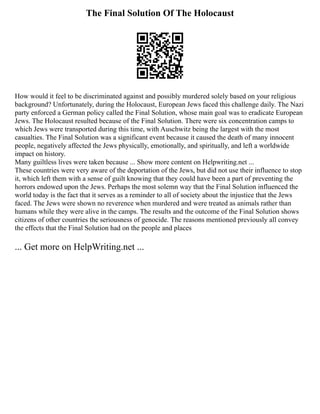 The Final Solution Of The Holocaust
How would it feel to be discriminated against and possibly murdered solely based on your religious
background? Unfortunately, during the Holocaust, European Jews faced this challenge daily. The Nazi
party enforced a German policy called the Final Solution, whose main goal was to eradicate European
Jews. The Holocaust resulted because of the Final Solution. There were six concentration camps to
which Jews were transported during this time, with Auschwitz being the largest with the most
casualties. The Final Solution was a significant event because it caused the death of many innocent
people, negatively affected the Jews physically, emotionally, and spiritually, and left a worldwide
impact on history.
Many guiltless lives were taken because ... Show more content on Helpwriting.net ...
These countries were very aware of the deportation of the Jews, but did not use their influence to stop
it, which left them with a sense of guilt knowing that they could have been a part of preventing the
horrors endowed upon the Jews. Perhaps the most solemn way that the Final Solution influenced the
world today is the fact that it serves as a reminder to all of society about the injustice that the Jews
faced. The Jews were shown no reverence when murdered and were treated as animals rather than
humans while they were alive in the camps. The results and the outcome of the Final Solution shows
citizens of other countries the seriousness of genocide. The reasons mentioned previously all convey
the effects that the Final Solution had on the people and places
... Get more on HelpWriting.net ...
 